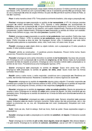 . 178
Permitir: empregado com preposição, exige objeto indireto de pessoa: O médico permitiu ao paciente
que falasse. (VTI). Constrói-se com o pronome lhe e não o: O assistente permitiu-lhe que entrasse. Não
se usa a preposição de antes de oração infinitiva: Os pais não lhe permite ir sozinha à festa do Peão. (e
não de ir sozinha).
Pisar: é verbo transitivo direto VTD: Tinha pisado o continente brasileiro. (não exige a preposição no).
Precisar: emprega-se com preposição no sentido de ter necessidade, é VTI: As crianças carentes
precisam de melhor atendimento médico. (VTI). Quando o verbo precisar vier acompanhado de
infinítivo, pode-se usar a preposição de; a língua moderna tende a dispensá-la: Você é rico, não precisa
trabalhar muito. Usa-se, às vezes na voz passiva, com sujeito indeterminado: Precisa-se de funcionários
competentes. (sujeito indeterminado). Emprega-se sem preposição no sentido de indicar com exatidão:
Perdeu muito dinheiro no jogo, mas não sabe precisar a quantia. (VTD).
Preferir: emprega-se sem preposição no sentido de ter preferência. (sem escolha): Prefiro dias mais
quentes. (VTD). Preferir - VTDI, no sentido de ter preferência, exige a preposição a: Prefiro dançar a
nadar; Prefiro chocolate a doce de leite. Na linguagem formal, culta, é inadequado usar este verbo
reforçado pelas palavras ou expressões: antes, mais, muito mais, mil vezes mais, do que.
Presidir: emprega-se com objeto direto ou objeto indireto, com a preposição a: O reitor presidiu à
sessão; O reitor presidiu a sessão.
Prevenir: admite as construções: - A paciência previne dissabores; Preveni minha turma; Quero
preveni-los; Prevenimo-nos para o exame final.
Proceder: emprega-se como verbo intransitivo no sentido de ter fundamento: Sua tese não procede.
(VI). Emprega-se com a preposição de no sentido de originar-se, vir de: Muitos males da humanidade
procedem da falta de respeito ao próximo. Emprega-se como transitivo indireto com a preposição a, no
sentido de dar início: Procederemos a uma investigação rigorosa. (VTI)
Querer: emprega-se sem preposição no sentido de desejar: Quero vê-lo ainda hoje. (VTD).
Emprega-se com preposição no sentido de gostar, ter afeto, amar: Quero muito bem às minhas
cunhadas Vera e Ceiça.
Residir: como o verbo morar, o verbo responder, constrói-se com a preposição em: Residimos em
Lucélia, na Avenida Internacional. Residente e residência têm a mesma regencia de residir em.
Responder: emprega-se no sentido de responder alguma coisa a alguém: O senador respondeu ao
jornalista que o projeto do rio São Francisco estava no final. (VTDI). Emprega-se no sentido de responder
a uma carta, a uma pergunta: Enrolou, enrolou e não respondeu à pergunta do professor.
Reverter: emprega-se no sentido de regressar, voltar ao estado primitivo: Depois de aposentar-se
reverteu à ativa. Emprega-se no sentido de voltar para a posse de alguém: As jóias reverterão ao seu
verdadeiro dono. Emprega-se no sentido de destinar-se: A renda da festa será revertida em beneficio da
Casa da Sopa.
Simpatizar / Antipatizar: empregam-se com a preposição com: Sempre simpatizei com pessoas
negras; Antipatizei com ela desde o primeiro momento. Estes verbos não são pronominais, isto é, não
exigem os pronomes me, se, nos, etc: Simpatizei-me com você. (inadequado); Simpatizei com você.
(adequado)
Subir: Subiu ao céu; Subir à cabeça; Subir ao trono; Subir ao poder. Essas expressões exigem a
preposição a.
Suceder: emprega-se com a preposição a no sentido de substituir, vir depois: O descanso sucede
ao trabalho.
Tocar: emprega-se no sentido de pôr a mão, tocar alguém, tocar em alguém: Não deixava tocar o
/ no gato doente. Emprega-se no sentido de comover, sensibilizar, usa-se com OD: O nascimento do
1165766 E-book gerado especialmente para JOAB CARDOSO MAGALHAES
 