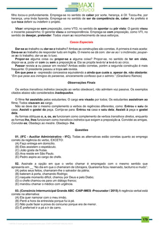 . 179
filho tocou-o profundamente. Emprega-se no sentido de caber por sorte, herança, é OI: Tocou-lhe, por
herança, uma linda fazenda. Emprega-se no sentido de ser da competência de, caber: Ao prefeito é
que toca deferir ou indeferir o projeto.
Visar: emprega-se sem preposição, como VTD, no sentido de apontar ou pôr visto: O garoto visou
o inocente passarinho; O gerente visou a correspondência. Emprega-se com preposição, como VTI, no
sentido de desejar, pretender: Todos visam ao reconhecimento de seus esforços.
Casos Especiais
Dar-se ao trabalho ou dar-se o trabalho? Ambas as construções são corretas. A primeira é mais aceita:
Dava-se ao trabalho de responder tudo em Inglês. O mesmo se dá com: dar-se ao / o incômodo; poupar-
se ao /o trabalho; dar-se ao /o luxo.
Propor-se alguma coisa ou propor-se a alguma coisa? Propor-se, no sentido de ter em vista,
dispor-se a, pode vir com ou sem a preposição a: Ela se propôs levá-lo/ a levá-lo ao circo.
Passar revista a ou passar em revista? Ambas estão corretas, porém a segunda construção é mais
frequente: O presidente passou a tropa em revista.
Em que pese a - expressão concessiva equivalendo a ainda que custe a, apesar de, não obstante:
“Em que pese aos inimigos do paraense, sinceramente confesso que o admiro.” (Graciliano Ramos)
Observações Finais
Os verbos transitivos indiretos (exceção ao verbo obedecer), não admitem voz passiva. Os exemplos
citados abaixo são considerados inadequados.
O filme foi assistido pelos estudantes; O cargo era visado por todos; Os estudantes assistiram ao
filme; Todos visavam ao cargo.
Não se deve dar o mesmo complemento a verbos de regências diferentes, como: Entrou e saiu de
casa; Assisti e gostei da peça. Corrija-se para: Entrou na casa e saiu dela; Assisti à peça e gostei
dela.
As formas oblíquas o, a, os, as funcionam como complemento de verbos transitivos diretos, enquanto
as formas lhe, lhes funcionam como transitivos indiretos que exigem a preposição a. Convidei as amigas.
Convidei-as; Obedeço ao mestre. Obedeço- lhe.
Questões
01. (IFC - Auxiliar Administrativo - IFC). Todas as alternativas estão corretas quanto ao emprego
correto da regência do verbo, EXCETO:
(A) Faço entrega em domicílio.
(B) Eles assistem o espetáculo.
(C) João gosta de frutas.
(D) Ana reside em São Paulo.
(E) Pedro aspira ao cargo de chefe.
02. Assinale a opção em que o verbo chamar é empregado com o mesmo sentido que
apresenta em __ “No dia em que o chamaram de Ubirajara, Quaresma ficou reservado, taciturno e mudo”:
(A) pelos seus feitos, chamaram-lhe o salvador da pátria;
(B) bateram à porta, chamando Rodrigo;
(C) naquele momento difícil, chamou por Deus e pelo Diabo;
(D) o chefe chamou-os para um diálogo franco;
(E) mandou chamar o médico com urgência.
03. (Consórcio Intermunicipal Grande ABC -CAIP-IMES -Procurador / 2015) A regência verbal está
correta na alternativa:
(A) Ela quer namorar com o meu irmão.
(B) Perdi a hora da entrevista porque fui à pé.
(C) Não pude fazer a prova do concurso porque era de menor.
(D) É preferível ir a pé a ir de carro.
1165766 E-book gerado especialmente para JOAB CARDOSO MAGALHAES
 