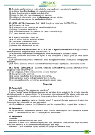 . 180
04. Em todas as alternativas, o verbo grifado foi empregado com regência certa, exceto em:
(A) a vista de José Dias lembrou-me o que ele me dissera.
(B) estou deserto e noite, e aspiro sociedade e luz.
(C) custa-me dizer isto, mas antes peque por excesso;
(D) redobrou de intensidade, como se obedecesse a voz do mágico;
(E) quando ela morresse, eu lhe perdoaria os defeitos.
05. (UFES – UFES - Engenheiro Civil / 2015) A regência verbal está INCORRETA em:
(A) Proibiram-no de fumar.
(B) Ana comunicou sua mudança aos parentes mais íntimos.
(C) Prefiro Português a Matemática.
(D) A professora esqueceu da chave de sua casa no carro da amiga.
(E) O jovem aspira à carreira militar.
06. A regência verbal está correta em:
(A) A funcionária aspirava ao cargo de chefia.
(B) Custo a crer que ela ainda volte.
(C) Sua atitude implicará em demissão
(D) Prefiro mais trabalhar que estudar.
07. (Prefeitura de Carlos Barbosa RS – OBJETIVA – Agente Administrativo / 2015) Assinalar a
alternativa em que a regência verbal está INCORRETA:
(A) A prefeitura ainda atendia naquele período outras 16 crianças de cidades da região.
(B) Eles contrataram moradores da região, e nós oferecemos a escola para os filhos destes
funcionários.
(C) A prefeitura decidiu ampliar ainda mais a oferta de vagas comprando e restaurando o antigo prédio
do hospital.
(D) A menina aprendeu à mexer no teclado brincando em casa e aperfeiçoou à técnica na escola.
08. (TRE RS – CONSULPLAN – Analista Judiciário - Administrativa) Assinale a alternativa em que
a regência verbal é INCORRETA:
(A) Os colegas de Antônio implicam com o seu jeito de andar.
(B) José prefere vinho a cerveja.
(C) O policial visou toda a documentação do motorista.
(D) Ela sempre se levanta cedo para aspirar o ar da manhã.
(E) Um advogado assistiu ao motorista que atropelou aquele rapaz.
Respostas
01. Resposta B
A frase correta seria “Eles assistem ao espetáculo”
O verbo “assistir” causa dúvidas porque pode ser transitivo direto ou indireto. No primeiro caso não
admitirá preposição, já no segundo sim. Portanto, quando a pergunta (a quê?) for feita ao verbo, este será
transitivo indireto e quando o complemento do verbo vir de forma direta, será transitivo direto.
Veja:
a) A enfermeira assistiu o paciente. (Assistiu quem? O paciente! Ou seja, a pergunta é respondida
diretamente, sem intermediários, sem preposição)
b) João assistiu ao programa do Jô! (Assistiu a quê? Ao programa! Logo, preposição a + artigo o)
02. Resposta A
No trecho citado no enunciado da questão o verbo “chamar” foi empregado com o sentido de “apelidar
/ intitular”. O mesmo sentido do verbo foi empregado na alternativa A.
03. Resposta D
Correções:
Alternativa: Ela quer namorar o meu irmão.
Alternativa B: Perdi a hora da entrevista porque fui a pé . Não se usa crase pelo fato de pé ser palavra
masculina, e então o ‘a’ fica sendo somente preposição, sem artigo.
Alternativa C: Não pude fazer a prova do concurso porque era menor de idade.
1165766 E-book gerado especialmente para JOAB CARDOSO MAGALHAES
 