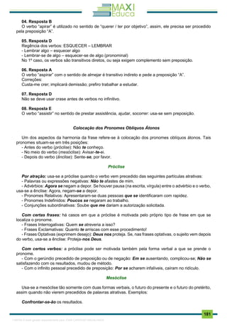 . 181
04. Resposta B
O verbo “apirar” é utilizado no sentido de “querer / ter por objetivo”, assim, ele precisa ser procedido
pela preposição “A”.
05. Resposta D
Regência dos verbos: ESQUECER – LEMBRAR
- Lembrar algo – esquecer algo
- Lembrar-se de algo – esquecer-se de algo (pronominal)
No 1º caso, os verbos são transitivos diretos, ou seja exigem complemento sem preposição.
06. Resposta A
O verbo “aspirar” com o sentido de almejar é transitivo indireto e pede a preposição “A”.
Correções:
Custa-me crer; implicará demissão; prefiro trabalhar a estudar.
07. Resposta D
Não se deve usar crase antes de verbos no infinitivo.
08. Resposta E
O verbo “assistir” no sentido de prestar assistência, ajudar, socorrer: usa-se sem preposição.
Colocação dos Pronomes Oblíquos Átonos
Um dos aspectos da harmonia da frase refere-se à colocação dos pronomes oblíquos átonos. Tais
pronomes situam-se em três posições:
- Antes do verbo (próclise): Não te conheço.
- No meio do verbo (mesóclise): Avisar-te-ei.
- Depois do verbo (ênclise): Sente-se, por favor.
Próclise
Por atração: usa-se a próclise quando o verbo vem precedido das seguintes partículas atrativas:
- Palavras ou expressões negativas: Não te afastes de mim.
- Advérbios: Agora se negam a depor. Se houver pausa (na escrita, vírgula) entre o advérbio e o verbo,
usa-se a ênclise: Agora, negam-se a depor.
- Pronomes Relativos: Apresentaram-se duas pessoas que se identificaram com rapidez.
- Pronomes Indefinidos: Poucos se negaram ao trabalho.
- Conjunções subordinativas: Soube que me dariam a autorização solicitada.
Com certas frases: há casos em que a próclise é motivada pelo próprio tipo de frase em que se
localiza o pronome.
- Frases Interrogativas: Quem se atreveria a isso?
- Frases Exclamativas: Quanto te arriscas com esse procedimento!
- Frases Optativas (exprimem desejo): Deus nos proteja. Se, nas frases optativas, o sujeito vem depois
do verbo, usa-se a ênclise: Proteja-nos Deus.
Com certos verbos: a próclise pode ser motivada também pela forma verbal a que se prende o
pronome.
- Com o gerúndio precedido de preposição ou de negação: Em se ausentando, complicou-se; Não se
satisfazendo com os resultados, mudou de método.
- Com o infinito pessoal precedido de preposição: Por se acharem infalíveis, caíram no ridículo.
Mesóclise
Usa-se a mesóclise tão somente com duas formas verbais, o futuro do presente e o futuro do pretérito,
assim quando não vierem precedidos de palavras atrativas. Exemplos:
Confrontar-se-ão os resultados.
1165766 E-book gerado especialmente para JOAB CARDOSO MAGALHAES
 