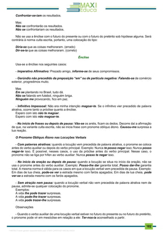 . 182
Confrontar-se-iam os resultados.
Mas:
Não se confrontarão os resultados.
Não se confrontariam os resultados.
Não se usa a ênclise com o futuro do presente ou com o futuro do pretérito sob hipótese alguma. Será
contrária à norma culta escrita, portanto, uma colocação do tipo:
Diria-se que as coisas melhoraram. (errado)
Dir-se-ia que as coisas melhoraram. (correto)
Ênclise
Usa-se a ênclise nos seguintes casos:
- Imperativo Afirmativo: Prezado amigo, informe-se de seus compromissos.
- Gerúndio não precedido da preposição “em” ou de partícula negativa: Falando-se de comércio
exterior, progredimos muito.
Mas
Em se plantando no Brasil, tudo dá.
Não se falando em futebol, ninguém briga.
Ninguém me provocando, fico em paz.
- Infinitivo Impessoal: Não era minha intenção magoar-te. Se o infinitivo vier precedido de palavra
atrativa, ocorre tanto a próclise quanto a ênclise.
Espero com isto não te magoar.
Espero com isto não magoar-te.
- No início de frases ou depois de pausa: Vão-se os anéis, ficam os dedos. Decorre daí a afirmação
de que, na variante culta escrita, não se inicia frase com pronome oblíquo átono. Causou-me surpresa a
tua reação.
O Pronome Oblíquo Átono nas Locuções Verbais
- Com palavras atrativas: quando a locução vem precedida de palavra atrativa, o pronome se coloca
antes do verbo auxiliar ou depois do verbo principal. Exemplo: Nunca te posso negar isso; Nunca posso
negar-te isso. É possível, nesses casos, o uso da próclise antes do verbo principal. Nesse caso, o
pronome não se liga por hífen ao verbo auxiliar: Nunca posso te negar isso.
- No início da oração ou depois de pausa: quando a locução se situa no início da oração, não se
usa o pronome antes do verbo auxiliar. Exemplo: Posso-lhe dar garantia total; Posso dar-lhe garantia
total. A mesma norma é válida para os casos em que a locução verbal vem precedida de pausa. Exemplo:
Em dias de lua cheia, pode-se ver a estrada mesmo com faróis apagados; Em dias de lua cheia, pode
ver-se a estrada mesmo com os faróis apagados.
- Sem atração nem pausa: quando a locução verbal não vem precedida de palavra atrativa nem de
pausa, admite-se qualquer colocação do pronome.
Exemplos:
A vida lhe pode trazer surpresas.
A vida pode-lhe trazer surpresas.
A vida pode trazer-lhe surpresas.
Observações
- Quando o verbo auxiliar de uma locução verbal estiver no futuro do presente ou no futuro do pretérito,
o pronome pode vir em mesóclise em relação a ele: Ter-nos-ia aconselhado a partir.
1165766 E-book gerado especialmente para JOAB CARDOSO MAGALHAES
 
