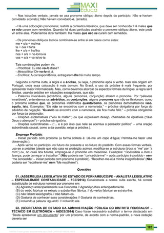 . 183
- Nas locuções verbais, jamais se usa pronome oblíquo átono depois do particípio. Não o haviam
convidado. (correto); Não haviam convidado-o. (errado).
- Há uma colocação pronominal, restrita a contextos literários, que deve ser conhecida: Há males que
se não curam com remédios. Quando há duas partículas atraindo o pronome oblíquo átono, este pode
vir entre elas. Poderíamos dizer também: Há males que não se curam com remédios.
- Os pronomes oblíquos átonos combinam-se entre si em casos como estes:
me + o/a = mo/ma
te + o/a = to/ta
lhe + o/a = lho/lha
nos + o/a = no-lo/no-la
vos + o/a = vo-lo/vo-la
Tais combinações podem vir:
- Proclítica: Eu não vo-lo disse?
- Mesoclítica: Dir-vo-lo-ei já.
- Enclítica: A correspondência, entregaram-lha há muito tempo.
Segundo a norma culta, a regra é a ênclise, ou seja, o pronome após o verbo. Isso tem origem em
Portugal, onde essa colocação é mais comum. No Brasil, o uso da próclise é mais frequente, por
apresentar maior informalidade. Mas, como devemos abordar os aspectos formais da língua, a regra será
ênclise, usando próclise em situações excepcionais, que são:
- Palavras invariáveis (advérbios, alguns pronomes, conjunção) atraem o pronome. Por “palavras
invariáveis”, entendemos os advérbios, as conjunções, alguns pronomes que não se flexionam, como
o pronome relativo que, os pronomes indefinidos quanto/como, os pronomes demonstrativos isso,
aquilo, isto. Exemplos: “Ele não se encontrou com a namorada.” – próclise obrigatória por força do
advérbio de negação. “Quando se encontra com a namorada, ele fica muito feliz.” – próclise obrigatória
por força da conjunção;
- Orações exclamativas (“Vou te matar!”) ou que expressam desejo, chamadas de optativas (“Que
Deus o abençoe!”) – próclise obrigatória.
- Orações subordinadas – (“... e é por isso que nele se acentua o pensador político” – uma oração
subordinada causal, como a da questão, exige a próclise.).
Emprego Proibido:
- Iniciar período com pronome (a forma correta é: Dá-me um copo d’água; Permita-me fazer uma
observação.);
- Após verbo no particípio, no futuro do presente e no futuro do pretérito. Com essas formas verbais,
usa-se a próclise (desde que não caia na proibição acima), modifica-se a estrutura (troca o “me” por “a
mim”) ou, no caso dos futuros, emprega-se o pronome em mesóclise. Exemplos: “Concedida a mim a
licença, pude começar a trabalhar.” (Não poderia ser “concedida-me” – após particípio é proibido - nem
“me concedida” – iniciar período com pronome é proibido). “Recolher-me-ei à minha insignificância” (Não
poderia ser “recolherei-me” nem “Me recolherei”).
Questões
01. (ASSEMBLEIA LEGISLATIVA DO ESTADO DE PERNAMBUCO/PE – ANALISTA LEGISLATIVO
– ESPECIALIDADE CONTABILIDADE – FCC/2014) Considerada a norma culta escrita, há correta
substituição de estrutura nominal por pronome em:
(A) Agradeço antecipadamente sua Resposta // Agradeço-lhes antecipadamente.
(B) do verbo fabricar se extraiu o substantivo fábrica. // do verbo fabricar se extraiu-lhe.
(C) não faltam lexicógrafos // não faltam-os.
(D) Gostaria de conhecer suas considerações // Gostaria de conhecê-las.
(E) incluindo a palavra ‘aguardo’ // incluindo ela.
02. (SECRETARIA DE ESTADO DA ADMINISTRAÇÃO PÚBLICA DO DISTRITO FEDERAL/DF –
TÉCNICO EM ELETRÔNICA – IADES/2014) Caso fosse necessário substituir o termo destacado em
“Basta apresentar um documento” por um pronome, de acordo com a norma-padrão, a nova redação
deveria ser
1165766 E-book gerado especialmente para JOAB CARDOSO MAGALHAES
 