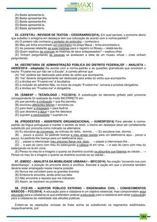 . 184
(A) Basta apresenta-lo.
(B) Basta apresentar-lhe.
(C) Basta apresenta-lhe.
(D) Basta apresentá-la.
(E) Basta apresentá-lo.
03. (CEFET/RJ - REVISOR DE TEXTOS – CESGRANRIO/2014). Em qual período, o pronome átono
que substitui o sintagma em destaque tem sua colocação de acordo com a norma-padrão?
(A) O porteiro não conhecia o portador do embrulho – conhecia-o
(B) Meu pai tinha encontrado um marinheiro na praça Mauá – tinha encontrado-o.
(C) As pessoas relatarão as suas histórias para o registro no Museu – relatá-las-ão.
(D) Quem explicou às crianças as histórias de seus antepassados? – explicou-lhes.
(E) Vinham perguntando às pessoas se aceitavam a ideia de um museu virtual – Lhes vinham
perguntando.
04. (SECRETARIA DE ADMINISTRAÇÃO PÚBLICA DO DISTRITO FEDERAL/DF – ANALISTA –
IADES/2014 - adaptada) De acordo com a norma-padrão e as questões gramaticais que envolvem o
trecho “Frustrei-me por não ver o Escola”, é correto afirmar que
(A) “me” poderia ser deslocado para antes do verbo que acompanha.
(B) “me” deveria obrigatoriamente ser deslocado para antes do verbo que acompanha.
(C) a ênclise em “Frustrei-me” é facultativa.
(D) a inclusão do advérbio Não, no inı́cio da oração “Frustrei-me”, tornaria a próclise obrigatória.
(E) a ênclise em “Frustrei-me” é obrigatória.
05. (SABESP – TECNÓLOGO – FCC/2014). A substituição do elemento grifado pelo pronome
correspondente foi realizada de modo INCORRETO em:
(A) que permitiu à civilização = que lhe permitiu
(B) envolveu diferentes fatores = envolveu-os
(C) para fazer a dragagem = para fazê-la
(D) que desviava a água = que lhe desviava
(E) supriam a necessidade = supriam-na
06. (PRODEST/ES – ASSISTENTE ORGANIZACIONAL – VUNESP/2014) Para atender à norma-
padrão da língua portuguesa e manter o sentido do texto, o trecho em destaque deve ser corretamente
substituído por pronome como indicado na alternativa:
(A) Eu escutava as conversas, as notícias do rádio, dormia... → Eu escutava-nas, dormia...
(B) ... pouco a pouco, fui pedindo licença a meu amigo taxista para um telefonema aqui... pouco a
pouco, fui pedindo-lhe licença para um telefonema aqui...
(C) ... passei a interromper meu precioso flanar nos táxis... → passei a interromper-lhe...
(D) ... e saio do carro com meu tio balançando a cabeça lá em cima. → e saio do carro com meu tio
balançando-na lá em cima.
(E) Penso no meu tio e imagino o quanto se divertiria ouvindo os absurdos que falamos ao celular... →
Penso no meu tio e imagino o quanto se divertiria ouvindo-se ao celular...
07. (EMDEC - ANALISTA DA MOBILIDADE URBANA I – IBFC/2014). Na oração “movendo-nos com
desembaraço”, a posição do pronome átono é enclítica. Assinale a opção em que o pronome também
deveria estar empregado nessa mesma posição.
(A) Nunca me convidam para os grandes eventos.
(B) Embora te encontre, ainda sinto tua falta.
(C) Não encontrei a reposta que me indicaram.
(D) Assim, se resolvem os problemas.
08. (TCE-RS - AUDITOR PÚBLICO EXTERNO - ENGENHARIA CIVIL - CONHECIMENTOS
BÁSICOS – FCC/2014). A educação para a cidadania é um objetivo essencial, mas comprometem essa
educação para a cidadania os que pretendem praticar a educação para a cidadania sem dotar a educação
para a cidadania da visibilidade das atitudes públicas.
Evitam-se as repetições viciosas da frase acima se substituindo os segmentos sublinhados,
respectivamente, por:
1165766 E-book gerado especialmente para JOAB CARDOSO MAGALHAES
 