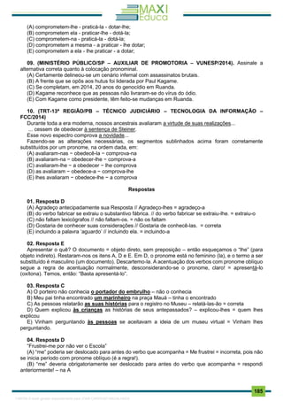 . 185
(A) comprometem-lhe - praticá-la - dotar-lhe;
(B) comprometem ela - praticar-lhe - dotá-la;
(C) comprometem-na - praticá-la - dotá-la;
(D) comprometem a mesma - a praticar - lhe dotar;
(E) comprometem a ela - lhe praticar - a dotar;
09. (MINISTÉRIO PÚBLICO/SP – AUXILIAR DE PROMOTORIA – VUNESP/2014). Assinale a
alternativa correta quanto à colocação pronominal.
(A) Certamente delineou-se um cenário infernal com assassinatos brutais.
(B) A frente que se opôs aos hutus foi liderada por Paul Kagame.
(C) Se completam, em 2014, 20 anos do genocídio em Ruanda.
(D) Kagame reconhece que as pessoas não livraram-se do vírus do ódio.
(E) Com Kagame como presidente, têm feito-se mudanças em Ruanda.
10. (TRT-13ª REGIÃO/PB – TÉCNICO JUDICIÁRIO – TECNOLOGIA DA INFORMAÇÃO –
FCC/2014)
Durante toda a era moderna, nossos ancestrais avaliaram a virtude de suas realizações...
... cessem de obedecer à sentença de Steiner.
Esse novo espectro comprova a novidade...
Fazendo-se as alterações necessárias, os segmentos sublinhados acima foram corretamente
substituídos por um pronome, na ordem dada, em:
(A) avaliaram-nas − obedecê-la − comprova-na
(B) avaliaram-na − obedecer-lhe − comprova-a
(C) avaliaram-lhe − a obedecer − lhe comprova
(D) as avaliaram − obedece-a − comprova-lhe
(E) lhes avaliaram − obedece-lhe − a comprova
Respostas
01. Resposta D
(A) Agradeço antecipadamente sua Resposta // Agradeço-lhes = agradeço-a
(B) do verbo fabricar se extraiu o substantivo fábrica. // do verbo fabricar se extraiu-lhe. = extraiu-o
(C) não faltam lexicógrafos // não faltam-os. = não os faltam
(D) Gostaria de conhecer suas considerações // Gostaria de conhecê-las. = correta
(E) incluindo a palavra ‘aguardo’ // incluindo ela. = incluindo-a
02. Resposta E
Apresentar o quê? O documento = objeto direto, sem preposição – então esqueçamos o “lhe” (para
objeto indireto). Restaram-nos os itens A, D e E. Em D, o pronome está no feminino (la), e o termo a ser
substituído é masculino (um documento). Descartemo-la. A acentuação dos verbos com pronome oblíquo
segue a regra de acentuação normalmente, desconsiderando-se o pronome, claro! = apresentá-lo
(oxítona). Temos, então: “Basta apresentá-lo”.
03. Resposta C
A) O porteiro não conhecia o portador do embrulho – não o conhecia
B) Meu pai tinha encontrado um marinheiro na praça Mauá – tinha o encontrado
C) As pessoas relatarão as suas histórias para o registro no Museu – relatá-las-ão = correta
D) Quem explicou às crianças as histórias de seus antepassados? – explicou-lhes = quem lhes
explicou
E) Vinham perguntando às pessoas se aceitavam a ideia de um museu virtual = Vinham lhes
perguntando.
04. Resposta D
“Frustrei-me por não ver o Escola”
(A) “me” poderia ser deslocado para antes do verbo que acompanha = Me frustrei = incorreta, pois não
se inicia período com pronome oblíquo (é a regra!).
(B) “me” deveria obrigatoriamente ser deslocado para antes do verbo que acompanha = respondi
anteriormente! – na A
1165766 E-book gerado especialmente para JOAB CARDOSO MAGALHAES
 