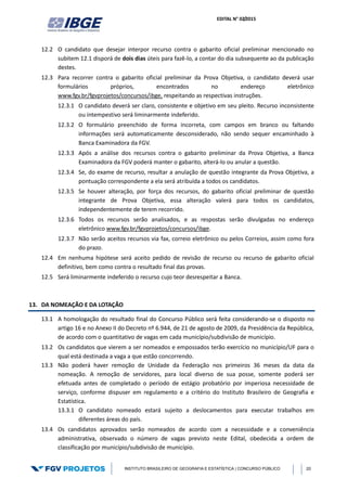 EDITAL N° 02/2015
INSTITUTO BRASILEIRO DE GEOGRAFIA E ESTATÍSTICA | CONCURSO PÚBLICO 20
12.2 O candidato que desejar interpor recurso contra o gabarito oficial preliminar mencionado no
subitem 12.1 disporá de dois dias úteis para fazê-lo, a contar do dia subsequente ao da publicação
destes.
12.3 Para recorrer contra o gabarito oficial preliminar da Prova Objetiva, o candidato deverá usar
formulários próprios, encontrados no endereço eletrônico
www.fgv.br/fgvprojetos/concursos/ibge, respeitando as respectivas instruções.
12.3.1 O candidato deverá ser claro, consistente e objetivo em seu pleito. Recurso inconsistente
ou intempestivo será liminarmente indeferido.
12.3.2 O formulário preenchido de forma incorreta, com campos em branco ou faltando
informações será automaticamente desconsiderado, não sendo sequer encaminhado à
Banca Examinadora da FGV.
12.3.3 Após a análise dos recursos contra o gabarito preliminar da Prova Objetiva, a Banca
Examinadora da FGV poderá manter o gabarito, alterá-lo ou anular a questão.
12.3.4 Se, do exame de recurso, resultar a anulação de questão integrante da Prova Objetiva, a
pontuação correspondente a ela será atribuída a todos os candidatos.
12.3.5 Se houver alteração, por força dos recursos, do gabarito oficial preliminar de questão
integrante de Prova Objetiva, essa alteração valerá para todos os candidatos,
independentemente de terem recorrido.
12.3.6 Todos os recursos serão analisados, e as respostas serão divulgadas no endereço
eletrônico www.fgv.br/fgvprojetos/concursos/ibge.
12.3.7 Não serão aceitos recursos via fax, correio eletrônico ou pelos Correios, assim como fora
do prazo.
12.4 Em nenhuma hipótese será aceito pedido de revisão de recurso ou recurso de gabarito oficial
definitivo, bem como contra o resultado final das provas.
12.5 Será liminarmente indeferido o recurso cujo teor desrespeitar a Banca.
13. DA NOMEAÇÃO E DA LOTAÇÃO
13.1 A homologação do resultado final do Concurso Público será feita considerando-se o disposto no
artigo 16 e no Anexo II do Decreto nº 6.944, de 21 de agosto de 2009, da Presidência da República,
de acordo com o quantitativo de vagas em cada município/subdivisão de município.
13.2 Os candidatos que vierem a ser nomeados e empossados terão exercício no município/UF para o
qual está destinada a vaga a que estão concorrendo.
13.3 Não poderá haver remoção de Unidade da Federação nos primeiros 36 meses da data da
nomeação. A remoção de servidores, para local diverso de sua posse, somente poderá ser
efetuada antes de completado o período de estágio probatório por imperiosa necessidade de
serviço, conforme dispuser em regulamento e a critério do Instituto Brasileiro de Geografia e
Estatística.
13.3.1 O candidato nomeado estará sujeito a deslocamentos para executar trabalhos em
diferentes áreas do país.
13.4 Os candidatos aprovados serão nomeados de acordo com a necessidade e a conveniência
administrativa, observado o número de vagas previsto neste Edital, obedecida a ordem de
classificação por município/subdivisão de município.
 