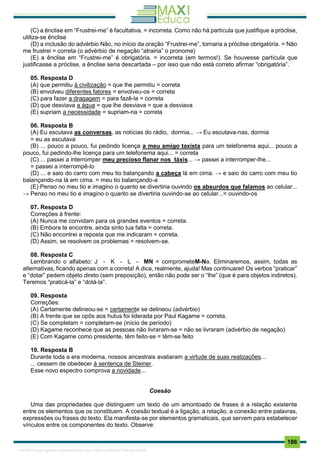 . 186
(C) a ênclise em “Frustrei-me” é facultativa. = incorreta. Como não há partícula que justifique a próclise,
utiliza-se ênclise
(D) a inclusão do advérbio Não, no inı́cio da oração “Frustrei-me”, tornaria a próclise obrigatória. = Não
me frustrei = correta (o advérbio de negação “atrairia” o pronome)
(E) a ênclise em “Frustrei-me” é obrigatória. = incorreta (em termos!). Se houvesse partícula que
justificasse a próclise, a ênclise seria descartada – por isso que não está correto afirmar “obrigatória”.
05. Resposta D
(A) que permitiu à civilização = que lhe permitiu = correta
(B) envolveu diferentes fatores = envolveu-os = correta
(C) para fazer a dragagem = para fazê-la = correta
(D) que desviava a água = que lhe desviava = que a desviava
(E) supriam a necessidade = supriam-na = correta
06. Resposta B
(A) Eu escutava as conversas, as notícias do rádio, dormia... → Eu escutava-nas, dormia
= eu as escutava
(B) ... pouco a pouco, fui pedindo licença a meu amigo taxista para um telefonema aqui... pouco a
pouco, fui pedindo-lhe licença para um telefonema aqui... = correta
(C) ... passei a interromper meu precioso flanar nos táxis... → passei a interromper-lhe...
= passei a interrompê-lo
(D) ... e saio do carro com meu tio balançando a cabeça lá em cima. → e saio do carro com meu tio
balançando-na lá em cima. = meu tio balançando-a
(E) Penso no meu tio e imagino o quanto se divertiria ouvindo os absurdos que falamos ao celular...
→ Penso no meu tio e imagino o quanto se divertiria ouvindo-se ao celular...= ouvindo-os
07. Resposta D
Correções à frente:
(A) Nunca me convidam para os grandes eventos = correta.
(B) Embora te encontre, ainda sinto tua falta = correta.
(C) Não encontrei a reposta que me indicaram = correta.
(D) Assim, se resolvem os problemas = resolvem-se.
08. Resposta C
Lembrando o alfabeto: J - K - L - MN = comprometeM-Na. Eliminaremos, assim, todas as
alternativas, ficando apenas com a correta! A dica, realmente, ajuda! Mas continuarei! Os verbos “praticar”
e “dotar” pedem objeto direto (sem preposição), então não pode ser o “lhe” (que é para objetos indiretos).
Teremos “praticá-la” e “dotá-la”.
09. Resposta
Correções:
(A) Certamente delineou-se = certamente se delineou (advérbio)
(B) A frente que se opôs aos hutus foi liderada por Paul Kagame = correta.
(C) Se completam = completam-se (início de período)
(D) Kagame reconhece que as pessoas não livraram-se = não se livraram (advérbio de negação)
(E) Com Kagame como presidente, têm feito-se = têm-se feito
10. Resposta B
Durante toda a era moderna, nossos ancestrais avaliaram a virtude de suas realizações...
... cessem de obedecer à sentença de Steiner.
Esse novo espectro comprova a novidade...
Coesão
Uma das propriedades que distinguem um texto de um amontoado de frases é a relação existente
entre os elementos que os constituem. A coesão textual é a ligação, a relação, a conexão entre palavras,
expressões ou frases do texto. Ela manifesta-se por elementos gramaticais, que servem para estabelecer
vínculos entre os componentes do texto. Observe:
1165766 E-book gerado especialmente para JOAB CARDOSO MAGALHAES
 