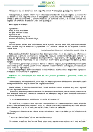 . 187
“O iraquiano leu sua declaração num bloquinho comum de anotações, que segurava na mão.”
Nesse período, o pronome relativo “que” estabelece conexão entre as duas orações. O iraquiano leu
sua declaração num bloquinho comum de anotações e segurava na mão, retomando na segunda um dos
termos da primeira: bloquinho. O pronome relativo é um elemento coesivo, e a conexão entre as duas
orações, um fenômeno de coesão. Leia o texto que segue:
Arroz-doce da infância
Ingredientes
1 litro de leite desnatado
150g de arroz cru lavado
1 pitada de sal
4 colheres (sopa) de açúcar
1 colher (sobremesa) de canela em pó
Preparo
Em uma panela ferva o leite, acrescente o arroz, a pitada de sal e mexa sem parar até cozinhar o
arroz. Adicione o açúcar e deixe no fogo por mais 2 ou 3 minutos. Despeje em um recipiente, polvilhe a
canela. Sirva.
Cozinha Clássica Baixo Colesterol, nº4. São Paulo, InCor, agosto de 1999, p. 42.
Toda receita culinária tem duas partes: lista dos ingredientes e modo de preparar. As informações
apresentadas na primeira são retomadas na segunda. Nesta, os nomes mencionados pela primeira vez
na lista de ingredientes vêm precedidos de artigo definido, o qual exerce, entre outras funções, a de
indicar que o termo determinado por ele se refere ao mesmo ser a que uma palavra idêntica já fizera
menção.
No nosso texto, por exemplo, quando se diz que se adiciona o açúcar, o artigo citado na primeira parte.
Se dissesse apenas adicione açúcar, deveria adicionar, pois se trataria de outro açúcar, diverso daquele
citado no rol dos ingredientes.
Há dois tipos principais de mecanismos de coesão: retomada ou antecipação de palavras, expressões
ou frases e encadeamento de segmentos.
Retomada ou Antecipação por meio de uma palavra gramatical - (pronome, verbos ou
advérbios)
“No mercado de trabalho brasileiro, ainda hoje não há total igualdade entre homens e mulheres: estas
ainda ganham menos do que aqueles em cargos equivalentes.”
Nesse período, o pronome demonstrativo “estas” retoma o termo mulheres, enquanto “aqueles”
recupera a palavra homens.
Os termos que servem para retomar outros são denominados anafóricos; os que servem para anunciar,
para antecipar outros são chamados catafóricos. No exemplo a seguir, desta antecipa abandonar a
faculdade no último ano:
“Já viu uma loucura desta, abandonar a faculdade no último ano?”
São anafóricos ou catafóricos os pronomes demonstrativos, os pronomes relativos, certos advérbios
ou locuções adverbiais (nesse momento, então, lá), o verbo fazer, o artigo definido, os pronomes pessoais
de 3ª pessoa (ele, o, a, os, as, lhe, lhes), os pronomes indefinidos. Exemplos:
“Ele era muito diferente de seu mestre, a quem sucedera na cátedra de Sociologia na Universidade de
São Paulo.”
O pronome relativo “quem” retoma o substantivo mestre.
“As pessoas simplificam Machado de Assis; elas o veem como um descrente do amor e da amizade.”
1165766 E-book gerado especialmente para JOAB CARDOSO MAGALHAES
 
