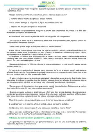. 188
O pronome pessoal “elas” recupera o substantivo pessoas; o pronome pessoal “o” retoma o nome
Machado de Assis.
“Os dois homens caminhavam pela calçada, ambos trajando roupa escura.”
O numeral “ambos” retoma a expressão os dois homens.
“Fui ao cinema domingo e, chegando lá, fiquei desanimado com a fila.”
O advérbio “lá” recupera a expressão ao cinema.
“O governador vai pessoalmente inaugurar a creche dos funcionários do palácio, e o fará para
demonstrar seu apreço aos servidores.”
A forma verbal “fará” retoma a perífrase verbal vai inaugurar e seu complemento.
- Em princípio, o termo a que “o” anafórico se refere deve estar presente no texto, senão a coesão fica
comprometida, como neste exemplo:
“André é meu grande amigo. Começou a namorá-la há vários meses.”
A rigor, não se pode dizer que o pronome “la” seja um anafórico, pois não está retomando nenhuma
das palavras citadas antes. Exatamente por isso, o sentido da frase fica totalmente prejudicado: não há
possibilidade de se depreender o sentido desse pronome.
Pode ocorrer, no entanto, que o anafórico não se refira a nenhuma palavra citada anteriormente no
interior do texto, mas que possa ser inferida por certos pressupostos típicos da cultura em que se inscreve
o texto. É o caso de um exemplo como este:
“O casamento teria sido às 20 horas. O noivo já estava desesperado, porque eram 21 horas e ela não
havia comparecido.”
Por dados do contexto cultural, sabe-se que o pronome “ela” é um anafórico que só pode estar-se
referindo à palavra noiva. Num casamento, estando presente o noivo, o desespero só pode ser pelo atraso
da noiva (representada por “ela” no exemplo citado).
- O artigo indefinido serve geralmente para introduzir informações novas ao texto. Quando elas forem
retomadas, deverão ser precedidas do artigo definido, pois este é que tem a função de indicar que o termo
por ele determinado é idêntico, em termos de valor referencial, a um termo já mencionado.
“O encarregado da limpeza encontrou uma carteira na sala de espetáculos. Curiosamente, a carteira
tinha muito dinheiro dentro, mas nem um documento sequer.”
- Quando, em dado contexto, o anafórico pode referir-se a dois termos distintos, há uma ruptura de
coesão, porque ocorre uma ambiguidade insolúvel. É preciso que o texto seja escrito de tal forma que o
leitor possa determinar exatamente qual é a palavra retomada pelo anafórico.
“Durante o ensaio, o ator principal brigou com o diretor por causa da sua arrogância.”
O anafórico “sua” pode estar-se referindo tanto à palavra ator quanto a diretor.
“André brigou com o ex-namorado de uma amiga, que trabalha na mesma firma.”
Não se sabe se o anafórico “que” está se referindo ao termo amiga ou a ex-namorado. Permutando o
anafórico “que” por “o qual” ou “a qual”, essa ambiguidade seria desfeita.
Retomada por palavra lexical - (substantivo, adjetivo ou verbo)
Uma palavra pode ser retomada, que por uma repetição, quer por uma substituição por sinônimo,
hiperônimo, hipônimo ou antonomásia.
1165766 E-book gerado especialmente para JOAB CARDOSO MAGALHAES
 