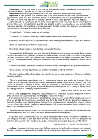 . 189
Sinônimo é o nome que se dá a uma palavra que possui o mesmo sentido que outra, ou sentido
bastante aproximado: injúria e afronta, alegre e contente.
Hiperônimo é um termo que mantém com outro uma relação do tipo contém/está contido;
Hipônimo é uma palavra que mantém com outra uma relação do tipo está contido/contém. O
significado do termo rosa está contido no de flor e o de flor contém o de rosa, pois toda rosa é uma flor,
mas nem toda flor é uma rosa. Flor é, pois, hiperônimo de rosa, e esta palavra é hipônimo daquela.
Antonomásia é a substituição de um nome próprio por um nome comum ou de um comum por um
próprio. Ela ocorre, principalmente, quando uma pessoa célebre é designada por uma característica
notória ou quando o nome próprio de uma personagem famosa é usado para designar outras pessoas
que possuam a mesma característica que a distingue:
“O rei do futebol (=Pelé) só podia ser um brasileiro.”
“O herói de dois mundos (=Garibaldi) foi lembrado numa recente minissérie de tevê.”
Referência ao fato notório de Giuseppe Garibaldi haver lutado pela liberdade na Europa e na América.
“Ele é um Hércules.” (=um homem muito forte).
Referência à força física que caracteriza o herói grego Hércules.
“Um presidente da República tem uma agenda de trabalho extremamente carregada. Deve receber
ministros, embaixadores, visitantes estrangeiros, parlamentares; precisa a todo o momento tomar graves
decisões que afetam a vida de muitas pessoas; necessita acompanhar tudo o que acontece no Brasil e
no mundo. Um presidente deve começar a trabalhar ao raiar do dia e terminar sua jornada altas horas da
noite.”
A repetição do termo presidente estabelece a coesão entre o último período e o que vem antes dele.
“Observava as estrelas, os planetas, os satélites. Os astros sempre o atraíram.”
Os dois períodos estão relacionados pelo hiperônimo astros, que recupera os hipônimos estrelas,
planetas, satélites.
“Eles (os alquimistas) acreditavam que o organismo do homem era regido por humores (fluidos
orgânicos) que percorriam, ou apenas existiam, em maior ou menor intensidade em nosso corpo. Eram
quatro os humores: o sangue, a fleuma (secreção pulmonar), a bile amarela e a bile negra. E eram
também estes quatro fluidos ligados aos quatro elementos fundamentais: ao Ar (seco), à Água (úmido),
ao Fogo (quente) e à Terra (frio), respectivamente.”
Ziraldo. In: Revista Vozes, nº3, abril de 1970, p.18.
Nesse texto, a ligação entre o segundo e o primeiro períodos se faz pela repetição da palavra humores;
entre o terceiro e o segundo se faz pela utilização do sinônimo fluidos.
É preciso manejar com muito cuidado a repetição de palavras, pois, se ela não for usada para criar um
efeito de sentido de intensificação, constituirá uma falha de estilo. No trecho transcrito a seguir, por
exemplo, fica claro o uso da repetição da palavra vice e outras parecidas (vicissitudes, vicejam, viciem),
com a evidente intenção de ridicularizar a condição secundária que um provável flamenguista atribui ao
Vasco e ao seu Vice-presidente:
“Recebi por esses dias um e-mail com uma série de piadas sobre o pouco simpático Eurico Miranda.
Faltam-me provas, mas tudo leva a crer que o remetente seja um flamenguista.”
Segundo o texto, Eurico nasceu para ser vice: é vice-presidente do clube, vice-campeão carioca e bi-
vice-campeão mundial. E isso sem falar do vice no Carioca de futsal, no Carioca de basquete, no
Brasileiro de basquete e na Taça Guanabara. São vicissitudes que vicejam. Espero que não viciem.
José Roberto Torero. In: Folha de S. Paulo, 08/03/2000, p. 4-7.
A elipse é o apagamento de um segmento de frase que pode ser facilmente recuperado pelo contexto.
Também constitui um expediente de coesão, pois é o apagamento de um termo que seria repetido, e o
1165766 E-book gerado especialmente para JOAB CARDOSO MAGALHAES
 