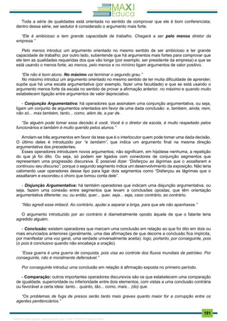 . 191
Toda a série de qualidades está orientada no sentido de comprovar que ele é bom conferencista;
dentro dessa série, ser sedutor é considerado o argumento mais forte.
“Ele é ambicioso e tem grande capacidade de trabalho. Chegará a ser pelo menos diretor da
empresa.”
Pelo menos introduz um argumento orientado no mesmo sentido de ser ambicioso e ter grande
capacidade de trabalho; por outro lado, subentende que há argumentos mais fortes para comprovar que
ele tem as qualidades requeridas dos que vão longe (por exemplo, ser presidente da empresa) e que se
está usando o menos forte; ao menos, pelo menos e no mínimo ligam argumentos de valor positivo.
“Ele não é bom aluno. No máximo vai terminar o segundo grau.”
No máximo introduz um argumento orientado no mesmo sentido de ter muita dificuldade de aprender;
supõe que há uma escala argumentativa (por exemplo, fazer uma faculdade) e que se está usando o
argumento menos forte da escala no sentido de provar a afirmação anterior; no máximo e quando muito
estabelecem ligação entre argumentos de valor depreciativo.
- Conjunção Argumentativa: há operadores que assinalam uma conjunção argumentativa, ou seja,
ligam um conjunto de argumentos orientados em favor de uma dada conclusão: e, também, ainda, nem,
não só... mas também, tanto... como, além de, a par de.
“Se alguém pode tomar essa decisão é você. Você é o diretor da escola, é muito respeitado pelos
funcionários e também é muito querido pelos alunos.”
Arrolam-se três argumentos em favor da tese que é o interlocutor quem pode tomar uma dada decisão.
O último deles é introduzido por “e também”, que indica um argumento final na mesma direção
argumentativa dos precedentes.
Esses operadores introduzem novos argumentos; não significam, em hipótese nenhuma, a repetição
do que já foi dito. Ou seja, só podem ser ligados com conectores de conjunção segmentos que
representam uma progressão discursiva. É possível dizer “Disfarçou as lágrimas que o assaltaram e
continuou seu discurso”, porque o segundo segmento indica um desenvolvimento da exposição. Não teria
cabimento usar operadores desse tipo para ligar dois segmentos como “Disfarçou as lágrimas que o
assaltaram e escondeu o choro que tomou conta dele”.
- Disjunção Argumentativa: há também operadores que indicam uma disjunção argumentativa, ou
seja, fazem uma conexão entre segmentos que levam a conclusões opostas, que têm orientação
argumentativa diferente: ou, ou então, quer... quer, seja... seja, caso contrário, ao contrário.
“Não agredi esse imbecil. Ao contrário, ajudei a separar a briga, para que ele não apanhasse.”
O argumento introduzido por ao contrário é diametralmente oposto àquele de que o falante teria
agredido alguém.
- Conclusão: existem operadores que marcam uma conclusão em relação ao que foi dito em dois ou
mais enunciados anteriores (geralmente, uma das afirmações de que decorre a conclusão fica implícita,
por manifestar uma voz geral, uma verdade universalmente aceita): logo, portanto, por conseguinte, pois
(o pois é conclusivo quando não encabeça a oração).
“Essa guerra é uma guerra de conquista, pois visa ao controle dos fluxos mundiais de petróleo. Por
conseguinte, não é moralmente defensável.”
Por conseguinte introduz uma conclusão em relação à afirmação exposta no primeiro período.
- Comparação: outros importantes operadores discursivos são os que estabelecem uma comparação
de igualdade, superioridade ou inferioridade entre dois elementos, com vistas a uma conclusão contrária
ou favorável a certa ideia: tanto... quanto, tão... como, mais... (do) que.
“Os problemas de fuga de presos serão tanto mais graves quanto maior for a corrupção entre os
agentes penitenciários.”
1165766 E-book gerado especialmente para JOAB CARDOSO MAGALHAES
 