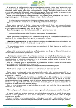 . 192
O comparativo de igualdade tem no texto uma função argumentativa: mostrar que o problema da fuga
de presos cresce à medida que aumenta a corrupção entre os agentes penitenciários; por isso, os
segmentos podem até ser permutáveis do ponto de vista sintático, mas não o são do ponto de vista
argumentativo, pois não há igualdade argumentativa proposta, “Tanto maior será a corrupção entre os
agentes penitenciários quanto mais grave for o problema da fuga de presos”.
Muitas vezes a permutação dos segmentos leva a conclusões opostas: Imagine-se, por exemplo, o
seguinte diálogo entre o diretor de um clube esportivo e o técnico de futebol:
“__Precisamos promover atletas das divisões de base para reforçar nosso time.
__Qualquer atleta das divisões de base é tão bom quanto os do time principal.”
Nesse caso, o argumento do técnico é a favor da promoção, pois ele declara que qualquer atleta das
divisões de base tem, pelo menos, o mesmo nível dos do time principal, o que significa que estes não
primam exatamente pela excelência em relação aos outros.
Suponhamos, agora, que o técnico tivesse invertido os segmentos na sua fala:
“__Qualquer atleta do time principal é tão bom quanto os das divisões de base.”
Nesse caso, seu argumento seria contra a necessidade da promoção, pois ele estaria declarando que
os atletas do time principal são tão bons quanto os das divisões de base.
- Explicação ou Justificativa: há operadores que introduzem uma explicação ou uma justificativa em
relação ao que foi dito anteriormente: porque, já que, que, pois.
“Já que os Estados Unidos invadiram o Iraque sem autorização da ONU, devem arcar sozinhos com
os custos da guerra.”
Já que inicia um argumento que dá uma justificativa para a tese de que os Estados Unidos devam
arcar sozinhos com o custo da guerra contra o Iraque.
- Contrajunção: os operadores discursivos que assinalam uma relação de contrajunção, isto é, que
ligam enunciados com orientação argumentativa contrária, são as conjunções adversativas (mas,
contudo, todavia, no entanto, entretanto, porém) e as concessivas (embora, apesar de, apesar de que,
conquanto, ainda que, posto que, se bem que).
Qual é a diferença entre as adversativas e as concessivas, se tanto umas como outras ligam
enunciados com orientação argumentativa contrária?
Nas adversativas, prevalece a orientação do segmento introduzido pela conjunção.
“O atleta pode cair por causa do impacto, mas se levanta mais decidido a vencer.”
Nesse caso, a primeira oração conduz a uma conclusão negativa sobre um processo ocorrido com o
atleta, enquanto a começada pela conjunção “mas” leva a uma conclusão positiva. Essa segunda
orientação é a mais forte.
Compare-se, por exemplo, “Ela é simpática, mas não é bonita” com “Ela não é bonita, mas é simpática”.
No primeiro caso, o que se quer dizer é que a simpatia é suplantada pela falta de beleza; no segundo,
que a falta de beleza perde relevância diante da simpatia. Quando se usam as conjunções adversativas,
introduz-se um argumento com vistas à determinada conclusão, para, em seguida, apresentar um
argumento decisivo para uma conclusão contrária.
Com as conjunções concessivas, a orientação argumentativa que predomina é a do segmento não
introduzido pela conjunção.
“Embora haja conexão entre saber escrever e saber gramática, trata-se de capacidades diferentes.”
A oração iniciada por “embora” apresenta uma orientação argumentativa no sentido de que saber
escrever e saber gramática são duas coisas interligadas; a oração principal conduz à direção
argumentativa contrária.
Quando se utilizam conjunções concessivas, a estratégia argumentativa é a de introduzir no texto um
argumento que, embora tido como verdadeiro, será anulado por outro mais forte com orientação contrária.
1165766 E-book gerado especialmente para JOAB CARDOSO MAGALHAES
 