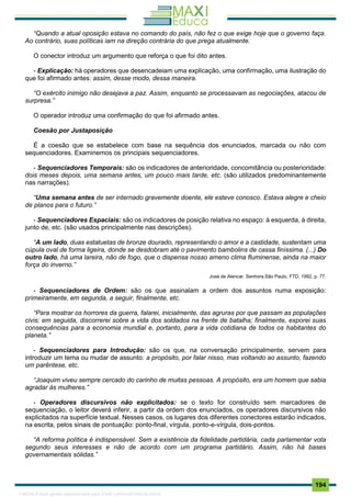 . 194
“Quando a atual oposição estava no comando do país, não fez o que exige hoje que o governo faça.
Ao contrário, suas políticas iam na direção contrária do que prega atualmente.
O conector introduz um argumento que reforça o que foi dito antes.
- Explicação: há operadores que desencadeiam uma explicação, uma confirmação, uma ilustração do
que foi afirmado antes: assim, desse modo, dessa maneira.
“O exército inimigo não desejava a paz. Assim, enquanto se processavam as negociações, atacou de
surpresa.”
O operador introduz uma confirmação do que foi afirmado antes.
Coesão por Justaposição
É a coesão que se estabelece com base na sequência dos enunciados, marcada ou não com
sequenciadores. Examinemos os principais sequenciadores.
- Sequenciadores Temporais: são os indicadores de anterioridade, concomitância ou posterioridade:
dois meses depois, uma semana antes, um pouco mais tarde, etc. (são utilizados predominantemente
nas narrações).
“Uma semana antes de ser internado gravemente doente, ele esteve conosco. Estava alegre e cheio
de planos para o futuro.”
- Sequenciadores Espaciais: são os indicadores de posição relativa no espaço: à esquerda, à direita,
junto de, etc. (são usados principalmente nas descrições).
“A um lado, duas estatuetas de bronze dourado, representando o amor e a castidade, sustentam uma
cúpula oval de forma ligeira, donde se desdobram até o pavimento bambolins de cassa finíssima. (...) Do
outro lado, há uma lareira, não de fogo, que o dispensa nosso ameno clima fluminense, ainda na maior
força do inverno.”
José de Alencar. Senhora.São Paulo, FTD, 1992, p. 77.
- Sequenciadores de Ordem: são os que assinalam a ordem dos assuntos numa exposição:
primeiramente, em segunda, a seguir, finalmente, etc.
“Para mostrar os horrores da guerra, falarei, inicialmente, das agruras por que passam as populações
civis; em seguida, discorrerei sobre a vida dos soldados na frente de batalha; finalmente, exporei suas
consequências para a economia mundial e, portanto, para a vida cotidiana de todos os habitantes do
planeta.”
- Sequenciadores para Introdução: são os que, na conversação principalmente, servem para
introduzir um tema ou mudar de assunto: a propósito, por falar nisso, mas voltando ao assunto, fazendo
um parêntese, etc.
“Joaquim viveu sempre cercado do carinho de muitas pessoas. A propósito, era um homem que sabia
agradar às mulheres.”
- Operadores discursivos não explicitados: se o texto for construído sem marcadores de
sequenciação, o leitor deverá inferir, a partir da ordem dos enunciados, os operadores discursivos não
explicitados na superfície textual. Nesses casos, os lugares dos diferentes conectores estarão indicados,
na escrita, pelos sinais de pontuação: ponto-final, vírgula, ponto-e-vírgula, dois-pontos.
“A reforma política é indispensável. Sem a existência da fidelidade partidária, cada parlamentar vota
segundo seus interesses e não de acordo com um programa partidário. Assim, não há bases
governamentais sólidas.”
1165766 E-book gerado especialmente para JOAB CARDOSO MAGALHAES
 