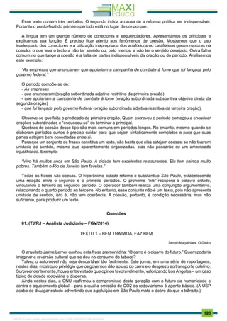 . 195
Esse texto contém três períodos. O segundo indica a causa de a reforma política ser indispensável.
Portanto o ponto-final do primeiro período está no lugar de um porque.
A língua tem um grande número de conectores e sequenciadores. Apresentamos os principais e
explicamos sua função. É preciso ficar atento aos fenômenos de coesão. Mostramos que o uso
inadequado dos conectores e a utilização inapropriada dos anafóricos ou catafóricos geram rupturas na
coesão, o que leva o texto a não ter sentido ou, pelo menos, a não ter o sentido desejado. Outra falha
comum no que tange a coesão é a falta de partes indispensáveis da oração ou do período. Analisemos
este exemplo:
“As empresas que anunciaram que apoiariam a campanha de combate à fome que foi lançada pelo
governo federal.”
O período compõe-se de:
- As empresas
- que anunciaram (oração subordinada adjetiva restritiva da primeira oração)
- que apoiariam a campanha de combate à fome (oração subordinada substantiva objetiva direta da
segunda oração)
- que foi lançada pelo governo federal (oração subordinada adjetiva restritiva da terceira oração).
Observe-se que falta o predicado da primeira oração. Quem escreveu o período começou a encadear
orações subordinadas e “esqueceu-se” de terminar a principal.
Quebras de coesão desse tipo são mais comuns em períodos longos. No entanto, mesmo quando se
elaboram períodos curtos é preciso cuidar para que sejam sintaticamente completos e para que suas
partes estejam bem conectadas entre si.
Para que um conjunto de frases constitua um texto, não basta que elas estejam coesas: se não tiverem
unidade de sentido, mesmo que aparentemente organizadas, elas não passarão de um amontoado
injustificado. Exemplo:
“Vivo há muitos anos em São Paulo. A cidade tem excelentes restaurantes. Ela tem bairros muito
pobres. Também o Rio de Janeiro tem favelas.”
Todas as frases são coesas. O hiperônimo cidade retoma o substantivo São Paulo, estabelecendo
uma relação entre o segundo e o primeiro períodos. O pronome “ela” recupera a palavra cidade,
vinculando o terceiro ao segundo período. O operador também realiza uma conjunção argumentativa,
relacionando o quarto período ao terceiro. No entanto, esse conjunto não é um texto, pois não apresenta
unidade de sentido, isto é, não tem coerência. A coesão, portanto, é condição necessária, mas não
suficiente, para produzir um texto.
Questões
01. (TJ/RJ – Analista Judiciário – FGV/2014)
TEXTO 1 – BEM TRATADA, FAZ BEM
Sérgio Magalhães, O Globo
O arquiteto Jaime Lerner cunhou esta frase premonitória: “O carro é o cigarro do futuro.” Quem poderia
imaginar a reversão cultural que se deu no consumo do tabaco?
Talvez o automóvel não seja descartável tão facilmente. Este jornal, em uma série de reportagens,
nestes dias, mostrou o privilégio que os governos dão ao uso do carro e o desprezo ao transporte coletivo.
Surpreendentemente, houve entrevistado que opinou favoravelmente, valorizando Los Angeles – um caso
típico de cidade rodoviária e dispersa.
Ainda nestes dias, a ONU reafirmou o compromisso desta geração com o futuro da humanidade e
contra o aquecimento global – para o qual a emissão de CO2 do rodoviarismo é agente básico. (A USP
acaba de divulgar estudo advertindo que a poluição em São Paulo mata o dobro do que o trânsito.)
1165766 E-book gerado especialmente para JOAB CARDOSO MAGALHAES
 