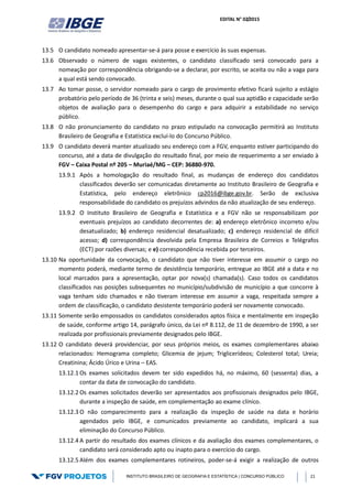 EDITAL N° 02/2015
INSTITUTO BRASILEIRO DE GEOGRAFIA E ESTATÍSTICA | CONCURSO PÚBLICO 21
13.5 O candidato nomeado apresentar-se-á para posse e exercício às suas expensas.
13.6 Observado o número de vagas existentes, o candidato classificado será convocado para a
nomeação por correspondência obrigando-se a declarar, por escrito, se aceita ou não a vaga para
a qual está sendo convocado.
13.7 Ao tomar posse, o servidor nomeado para o cargo de provimento efetivo ficará sujeito a estágio
probatório pelo período de 36 (trinta e seis) meses, durante o qual sua aptidão e capacidade serão
objetos de avaliação para o desempenho do cargo e para adquirir a estabilidade no serviço
público.
13.8 O não pronunciamento do candidato no prazo estipulado na convocação permitirá ao Instituto
Brasileiro de Geografia e Estatística excluí-lo do Concurso Público.
13.9 O candidato deverá manter atualizado seu endereço com a FGV, enquanto estiver participando do
concurso, até a data de divulgação do resultado final, por meio de requerimento a ser enviado à
FGV – Caixa Postal nº 205 – Muriaé/MG – CEP: 36880-970.
13.9.1 Após a homologação do resultado final, as mudanças de endereço dos candidatos
classificados deverão ser comunicadas diretamente ao Instituto Brasileiro de Geografia e
Estatística, pelo endereço eletrônico cp2016@ibge.gov.br. Serão de exclusiva
responsabilidade do candidato os prejuízos advindos da não atualização de seu endereço.
13.9.2 O Instituto Brasileiro de Geografia e Estatística e a FGV não se responsabilizam por
eventuais prejuízos ao candidato decorrentes de: a) endereço eletrônico incorreto e/ou
desatualizado; b) endereço residencial desatualizado; c) endereço residencial de difícil
acesso; d) correspondência devolvida pela Empresa Brasileira de Correios e Telégrafos
(ECT) por razões diversas; e e) correspondência recebida por terceiros.
13.10 Na oportunidade da convocação, o candidato que não tiver interesse em assumir o cargo no
momento poderá, mediante termo de desistência temporário, entregue ao IBGE até a data e no
local marcados para a apresentação, optar por nova(s) chamada(s). Caso todos os candidatos
classificados nas posições subsequentes no município/subdivisão de município a que concorre à
vaga tenham sido chamados e não tiveram interesse em assumir a vaga, respeitada sempre a
ordem de classificação, o candidato desistente temporário poderá ser novamente convocado.
13.11 Somente serão empossados os candidatos considerados aptos física e mentalmente em inspeção
de saúde, conforme artigo 14, parágrafo único, da Lei nº 8.112, de 11 de dezembro de 1990, a ser
realizada por profissionais previamente designados pelo IBGE.
13.12 O candidato deverá providenciar, por seus próprios meios, os exames complementares abaixo
relacionados: Hemograma completo; Glicemia de jejum; Triglicerídeos; Colesterol total; Ureia;
Creatinina; Ácido Úrico e Urina – EAS.
13.12.1 Os exames solicitados devem ter sido expedidos há, no máximo, 60 (sessenta) dias, a
contar da data de convocação do candidato.
13.12.2 Os exames solicitados deverão ser apresentados aos profissionais designados pelo IBGE,
durante a inspeção de saúde, em complementação ao exame clínico.
13.12.3 O não comparecimento para a realização da inspeção de saúde na data e horário
agendados pelo IBGE, e comunicados previamente ao candidato, implicará a sua
eliminação do Concurso Público.
13.12.4 A partir do resultado dos exames clínicos e da avaliação dos exames complementares, o
candidato será considerado apto ou inapto para o exercício do cargo.
13.12.5 Além dos exames complementares rotineiros, poder-se-á exigir a realização de outros
 