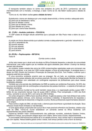 . 196
O transporte também esteve no centro dos protestos de junho de 2013. Lembremos: ele está
interrelacionado com a moradia, o emprego, o lazer. Como se vê, não faltam razões para o debate do
tema.
“Como se vê, não faltam razões para o debate do tema.”
Substituindo o termo em destaque por uma oração desenvolvida, a forma correta e adequada seria:
(A) para que se debatesse o tema;
(B) para se debater o tema;
(C) para que se debata o tema;
(D) para debater-se o tema;
(E) para que o tema fosse debatido.
02. (TJ/RJ – Analista Judiciário – FGV/2014)
“A USP acaba de divulgar estudo advertindo que a poluição em São Paulo mata o dobro do que o
trânsito”.
A oração em forma desenvolvida que substitui correta e adequadamente o gerúndio “advertindo” é:
(A) com a advertência de;
(B) quando adverte;
(C) em que adverte;
(D) no qual advertia;
(E) para advertir.
03. (PC/RJ – Papilocopista – IBF/2014)
Texto III
Corrida contra o ebola
Já faz seis meses que o atual surto de ebola na África Ocidental despertou a atenção da comunidade
internacional, mas nada sugere que as medidas até agora adotadas para refrear o avanço da doença
tenham sido eficazes.
Ao contrário, quase metade das cerca de 4.000 contaminações registradas neste ano ocorreram nas
últimas três semanas, e as mais de 2.000 mortes atestam a força da enfermidade. A escalada levou o
diretor do CDC (Centro de Controle e Prevenção de Doenças) dos EUA, Tom Frieden, a afirmar que a
epidemia está fora de controle.
O vírus encontrou ambiente propício para se propagar. De um lado, as condições sanitárias e
econômicas dos países afetados são as piores possíveis. De outro, a Organização Mundial da Saúde foi
incapaz de mobilizar com celeridade um contingente expressivo de profissionais para atuar nessas
localidades afetadas.
Verdade que uma parcela das debilidades da OMS se explica por problemas financeiros. Só 20% dos
recursos da entidade vêm de contribuições compulsórias dos países-membros – o restante é formado por
doações voluntárias.
A crise econômica mundial se fez sentir também nessa área, e a organização perdeu quase US$ 1
bilhão de seu orçamento bianual, hoje de quase US$ 4 bilhões. Para comparação, o CDC dos EUA
contou, somente no ano de 2013, com cerca de US$ 6 bilhões.
Os cortes obrigaram a OMS a fazer escolhas difíceis. A agência passou a dar mais ênfase à luta contra
enfermidades globais crônicas, como doenças coronárias e diabetes. O departamento de respostas a
epidemias e pandemias foi dissolvido e integrado a outros. Muitos profissionais experimentados deixaram
seus cargos.
Pesa contra o órgão da ONU, de todo modo, a demora para reconhecer a gravidade da situação. Seus
esforços iniciais foram limitados e mal liderados.
O surto agora atingiu proporções tais que já não é mais possível enfrentá-lo de Genebra, cidade suíça
sede da OMS. Tornou-se crucial estabelecer um comando central na África Ocidental, com
representantes dos países afetados.
Espera-se também maior comprometimento das potências mundiais, sobretudo Estados Unidos,
Inglaterra e França, que possuem antigos laços com Libéria, Serra Leoa e Guiné, respectivamente.
A comunidade internacional tem diante de si um desafio enorme, mas é ainda maior a necessidade de
agir com rapidez. Nessa batalha global contra o ebola, todo tempo perdido conta a favor da doença.
(Disponível em: http://www1.folha.uol.com.br/opiniao/2014/09/1512104-editorial-corrida-contra-o-ebola.shtml: Acesso em: 08/09/2014)
1165766 E-book gerado especialmente para JOAB CARDOSO MAGALHAES
 