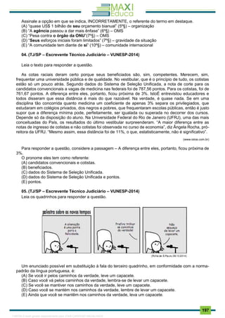 . 197
Assinale a opção em que se indica, INCORRETAMENTE, o referente do termo em destaque.
(A) “quase US$ 1 bilhão de seu orçamento bianual” (5º§) – organização
(B) “A agência passou a dar mais ênfase” (6º§) – OMS
(C) “Pesa contra o órgão da ONU”(7º§) – OMS
(D) “Seus esforços iniciais foram limitados” (7º§) – gravidade da situação
(E) “A comunidade tem diante de si” (10º§) – comunidade internacional
04. (TJ/SP – Escrevente Técnico Judiciário – VUNESP-2014)
Leia o texto para responder a questão.
As cotas raciais deram certo porque seus beneficiados são, sim, competentes. Merecem, sim,
frequentar uma universidade pública e de qualidade. No vestibular, que é o princípio de tudo, os cotistas
estão só um pouco atrás. Segundo dados do Sistema de Seleção Unificada, a nota de corte para os
candidatos convencionais a vagas de medicina nas federais foi de 787,56 pontos. Para os cotistas, foi de
761,67 pontos. A diferença entre eles, portanto, ficou próxima de 3%. IstoÉ entrevistou educadores e
todos disseram que essa distância é mais do que razoável. Na verdade, é quase nada. Se em uma
disciplina tão concorrida quanto medicina um coeficiente de apenas 3% separa os privilegiados, que
estudaram em colégios privados, dos negros e pobres, que frequentaram escolas públicas, então é justo
supor que a diferença mínima pode, perfeitamente, ser igualada ou superada no decorrer dos cursos.
Depende só da disposição do aluno. Na Universidade Federal do Rio de Janeiro (UFRJ), uma das mais
conceituadas do País, os resultados do último vestibular surpreenderam. “A maior diferença entre as
notas de ingresso de cotistas e não cotistas foi observada no curso de economia”, diz Ângela Rocha, pró-
reitora da UFRJ. “Mesmo assim, essa distância foi de 11%, o que, estatisticamente, não é significativo”.
(www.istoe.com.br)
Para responder a questão, considere a passagem – A diferença entre eles, portanto, ficou próxima de
3%.
O pronome eles tem como referente:
(A) candidatos convencionais e cotistas.
(B) beneficiados.
(C) dados do Sistema de Seleção Unificada.
(D) dados do Sistema de Seleção Unificada e pontos.
(E) pontos.
05. (TJ/SP – Escrevente Técnico Judiciário – VUNESP-2014)
Leia os quadrinhos para responder a questão.
Um enunciado possível em substituição à fala do terceiro quadrinho, em conformidade com a norma-
padrão da língua portuguesa, é:
(A) Se você ir pelos caminhos da verdade, leve um capacete.
(B) Caso você vá pelos caminhos da verdade, lembra-se de levar um capacete.
(C) Se você se mantiver nos caminhos da verdade, leve um capacete.
(D) Caso você se mantém nos caminhos da verdade, lembre de levar um capacete.
(E) Ainda que você se mantêm nos caminhos da verdade, leva um capacete.
1165766 E-book gerado especialmente para JOAB CARDOSO MAGALHAES
 