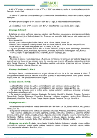 . 199
A letra “K” possui o mesmo som que o “C” e o “QU” nas palavras, assim, é considerada consoante.
Exemplo: Kuait / Kiwi.
Já a letra “W” pode ser considerada vogal ou consoante, dependendo da palavra em questão, veja os
exemplos:
No nome próprio Wagner o “W” possui o som de “V”, logo, é classificado como consoante.
Já no vocábulo “web” o “W” possui o som de “U”, classificando-se, portanto, como vogal.
Emprego da letra H
Esta letra, em início ou fim de palavras, não tem valor fonético; conservou-se apenas como símbolo,
por força da etimologia e da tradição escrita. Grafa-se, por exemplo, hoje, porque esta palavra vem do
latim hodie.
Emprega-se o H:
- Inicial, quando etimológico: hábito, hélice, herói, hérnia, hesitar, haurir, etc.
- Medial, como integrante dos dígrafos ch, lh e nh: chave, boliche, telha, flecha, companhia, etc.
- Final e inicial, em certas interjeições: ah!, ih!, hem?, hum!, etc.
- Algumas palavras iniciadas com a letra H: hálito, harmonia, hangar, hábil, hemorragia, hemisfério,
heliporto, hematoma, hífen, hilaridade, hipocondria, hipótese, hipocrisia, homenagear, hera, húmus;
- Sem h, porém, os derivados baianos, baianinha, baião, baianada, etc.
Não se usa H:
- No início de alguns vocábulos em que o h, embora etimológico, foi eliminado por se tratar de palavras
que entraram na língua por via popular, como é o caso de erva, inverno, e Espanha, respectivamente do
latim, herba, hibernus e Hispania. Os derivados eruditos, entretanto, grafam-se com h: herbívoro,
herbicida, hispânico, hibernal, hibernar, etc.
Emprego das letras E, I, O e U
Na língua falada, a distinção entre as vogais átonas /e/ e /i/, /o/ e /u/ nem sempre é nítida. É
principalmente desse fato que nascem as dúvidas quando se escrevem palavras como quase, intitular,
mágoa, bulir, etc., em que ocorrem aquelas vogais.
Escreve-se com a letra E:
- A sílaba final de formas dos verbos terminados em –uar: continue, habitue, pontue, etc.
- A sílaba final de formas dos verbos terminados em –oar: abençoe, magoe, perdoe, etc.
- As palavras formadas com o prefixo ante– (antes, anterior): antebraço, antecipar, antedatar,
antediluviano, antevéspera, etc.
- Os seguintes vocábulos: Arrepiar, Cadeado, Candeeiro, Cemitério, Confete, Creolina, Cumeeira,
Desperdício, Destilar, Disenteria, Empecilho, Encarnar, Indígena, Irrequieto, Lacrimogêneo, Mexerico,
Mimeógrafo, Orquídea, Peru, Quase, Quepe, Senão, Sequer, Seriema, Seringa, Umedecer.
Emprega-se a letra I:
- Na sílaba final de formas dos verbos terminados em –air/–oer /–uir: cai, corrói, diminuir, influi, possui,
retribui, sai, etc.
- Em palavras formadas com o prefixo anti- (contra): antiaéreo, Anticristo, antitetânico, antiestético, etc.
- Nos seguintes vocábulos: aborígine, açoriano, artifício, artimanha, camoniano, Casimiro, chefiar,
cimento, crânio, criar, criador, criação, crioulo, digladiar, displicente, erisipela, escárnio, feminino, Filipe,
frontispício, Ifigênia, inclinar, incinerar, inigualável, invólucro, lajiano, lampião, pátio, penicilina,
pontiagudo, privilégio, requisito, Sicília (ilha), silvícola, siri, terebintina, Tibiriçá, Virgílio.
Grafam-se com a letra O: abolir, banto, boate, bolacha, boletim, botequim, bússola, chover, cobiça,
concorrência, costume, engolir, goela, mágoa, mocambo, moela, moleque, mosquito, névoa, nódoa,
óbolo, ocorrência, rebotalho, Romênia, tribo.
1165766 E-book gerado especialmente para JOAB CARDOSO MAGALHAES
 