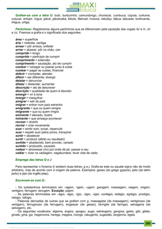 . 200
Grafam-se com a letra U: bulir, burburinho, camundongo, chuviscar, cumbuca, cúpula, curtume,
cutucar, entupir, íngua, jabuti, jabuticaba, lóbulo, Manuel, mutuca, rebuliço, tábua, tabuada, tonitruante,
trégua, urtiga.
Parônimos: Registramos alguns parônimos que se diferenciam pela oposição das vogais /e/ e /i/, /o/
e /u/. Fixemos a grafia e o significado dos seguintes:
área = superfície
ária = melodia, cantiga
arrear = pôr arreios, enfeitar
arriar = abaixar, pôr no chão, cair
comprido = longo
cumprido = particípio de cumprir
comprimento = extensão
cumprimento = saudação, ato de cumprir
costear = navegar ou passar junto à costa
custear = pagar as custas, financiar
deferir = conceder, atender
diferir = ser diferente, divergir
delatar = denunciar
dilatar = distender, aumentar
descrição = ato de descrever
discrição = qualidade de quem é discreto
emergir = vir à tona
imergir = mergulhar
emigrar = sair do país
imigrar = entrar num país estranho
emigrante = que ou quem emigra
imigrante = que ou quem imigra
eminente = elevado, ilustre
iminente = que ameaça acontecer
recrear = divertir
recriar = criar novamente
soar = emitir som, ecoar, repercutir
suar = expelir suor pelos poros, transpirar
sortir = abastecer
surtir = produzir (efeito ou resultado)
sortido = abastecido, bem provido, variado
surtido = produzido, causado
vadear = atravessar (rio) por onde dá pé, passar a vau
vadiar = viver na vadiagem, vagabundear, levar vida de vadio
Emprego das letras G e J
Para representar o fonema /j/ existem duas letras; g e j. Grafa-se este ou aquele signo não de modo
arbitrário, mas de acordo com a origem da palavra. Exemplos: gesso (do grego gypsos), jeito (do latim
jactu) e jipe (do inglês jeep).
Escrevem-se com G:
- Os substantivos terminados em –agem, -igem, -ugem: garagem, massagem, viagem, origem,
vertigem, ferrugem, lanugem. Exceção: pajem
- As palavras terminadas em –ágio, -égio, -ígio, -ógio, -úgio: contágio, estágio, egrégio, prodígio,
relógio, refúgio.
- Palavras derivadas de outras que se grafam com g: massagista (de massagem), vertiginoso (de
vertigem), ferruginoso (de ferrugem), engessar (de gesso), faringite (de faringe), selvageria (de
selvagem), etc.
- Os seguintes vocábulos: algema, angico, apogeu, auge, estrangeiro, gengiva, gesto, gibi, gilete,
ginete, gíria, giz, hegemonia, herege, megera, monge, rabugento, sugestão, tangerina, tigela.
1165766 E-book gerado especialmente para JOAB CARDOSO MAGALHAES
 