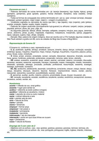 . 201
Escrevem-se com J:
- Palavras derivadas de outras terminadas em –já: laranja (laranjeira), loja (lojista, lojeca), granja
(granjeiro, granjense), gorja (gorjeta, gorjeio), lisonja (lisonjear, lisonjeiro), sarja (sarjeta), cereja
(cerejeira).
- Todas as formas da conjugação dos verbos terminados em –jar ou –jear: arranjar (arranje), despejar
(despejei), gorjear (gorjeia), viajar (viajei, viajem) – (viagem é substantivo).
- Vocábulos cognatos ou derivados de outros que têm j: laje (lajedo), nojo (nojento), jeito (jeitoso,
enjeitar, projeção, rejeitar, sujeito, trajeto, trejeito).
- Palavras de origem ameríndia (principalmente tupi-guarani) ou africana: canjerê, canjica, jenipapo,
jequitibá, jerimum, jiboia, jiló, jirau, pajé, etc.
- As seguintes palavras: alfanje, alforje, berinjela, cafajeste, cerejeira, intrujice, jeca, jegue, Jeremias,
Jericó, Jerônimo, jérsei, jiu-jítsu, majestade, majestoso, manjedoura, manjericão, ojeriza, pegajento,
rijeza, sabujice, sujeira, traje, ultraje, varejista.
- Atenção: Moji, palavra de origem indígena, deve ser escrita com J. Por tradição algumas cidades de
São Paulo adotam a grafia com G, como as cidades de Mogi das Cruzes e Mogi-Mirim.
Representação do fonema /S/
O fonema /s/, conforme o caso, representa-se por:
- C, Ç: acetinado, açafrão, almaço, anoitecer, censura, cimento, dança, dançar, contorção, exceção,
endereço, Iguaçu, maçarico, maçaroca, maço, maciço, miçanga, muçulmano, muçurana, paçoca, pança,
pinça, Suíça, suíço, vicissitude.
- S: ânsia, ansiar, ansioso, ansiedade, cansar, cansado, descansar, descanso, diversão, excursão,
farsa, ganso, hortênsia, pretensão, pretensioso, propensão, remorso, sebo, tenso, utensílio.
- SS: acesso, acessório, acessível, assar, asseio, assinar, carrossel, cassino, concessão, discussão,
escassez, escasso, essencial, expressão, fracasso, impressão, massa, massagista, missão, necessário,
obsessão, opressão, pêssego, procissão, profissão, profissional, ressurreição, sessenta, sossegar,
sossego, submissão, sucessivo.
- SC, SÇ: acréscimo, adolescente, ascensão, consciência, consciente, crescer, cresço, descer, desço,
desça, disciplina, discípulo, discernir, fascinar, florescer, imprescindível, néscio, oscilar, piscina,
ressuscitar, seiscentos, suscetível, suscetibilidade, suscitar, víscera.
- X: aproximar, auxiliar, auxílio, máximo, próximo, proximidade, trouxe, trouxer, trouxeram, etc.
- XC: exceção, excedente, exceder, excelência, excelente, excelso, excêntrico, excepcional, excesso,
excessivo, exceto, excitar, etc.
Homônimos
acento = inflexão da voz, sinal gráfico
assento = lugar para sentar-se
acético = referente ao ácido acético (vinagre)
ascético = referente ao ascetismo, místico
cesta = utensílio de vime ou outro material
sexta = ordinal referente a seis
círio = grande vela de cera
sírio = natural da Síria
cismo = pensão
sismo = terremoto
empoçar = formar poça
empossar = dar posse a
incipiente = principiante
insipiente = ignorante
intercessão = ato de interceder
interseção = ponto em que duas linhas se cruzam
ruço = pardacento
russo = natural da Rússia
Emprego de S com valor de Z
- Adjetivos com os sufixos –oso, -osa: gostoso, gostosa, gracioso, graciosa, teimoso, teimosa, etc.
- Adjetivos pátrios com os sufixos –ês, -esa: português, portuguesa, inglês, inglesa, milanês, milanesa,
etc.
1165766 E-book gerado especialmente para JOAB CARDOSO MAGALHAES
 