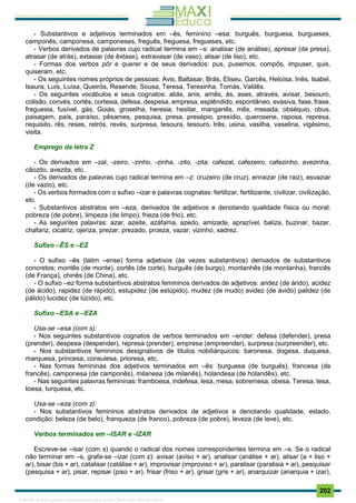 . 202
- Substantivos e adjetivos terminados em –ês, feminino –esa: burguês, burguesa, burgueses,
camponês, camponesa, camponeses, freguês, freguesa, fregueses, etc.
- Verbos derivados de palavras cujo radical termina em –s: analisar (de análise), apresar (de presa),
atrasar (de atrás), extasiar (de êxtase), extravasar (de vaso), alisar (de liso), etc.
- Formas dos verbos pôr e querer e de seus derivados: pus, pusemos, compôs, impuser, quis,
quiseram, etc.
- Os seguintes nomes próprios de pessoas: Avis, Baltasar, Brás, Eliseu, Garcês, Heloísa, Inês, Isabel,
Isaura, Luís, Luísa, Queirós, Resende, Sousa, Teresa, Teresinha, Tomás, Valdês.
- Os seguintes vocábulos e seus cognatos: aliás, anis, arnês, ás, ases, através, avisar, besouro,
colisão, convés, cortês, cortesia, defesa, despesa, empresa, esplêndido, espontâneo, evasiva, fase, frase,
freguesia, fusível, gás, Goiás, groselha, heresia, hesitar, manganês, mês, mesada, obséquio, obus,
paisagem, país, paraíso, pêsames, pesquisa, presa, presépio, presídio, querosene, raposa, represa,
requisito, rês, reses, retrós, revés, surpresa, tesoura, tesouro, três, usina, vasilha, vaselina, vigésimo,
visita.
Emprego da letra Z
- Os derivados em –zal, -zeiro, -zinho, -zinha, -zito, -zita: cafezal, cafezeiro, cafezinho, avezinha,
cãozito, avezita, etc.
- Os derivados de palavras cujo radical termina em –z: cruzeiro (de cruz), enraizar (de raiz), esvaziar
(de vazio), etc.
- Os verbos formados com o sufixo –izar e palavras cognatas: fertilizar, fertilizante, civilizar, civilização,
etc.
- Substantivos abstratos em –eza, derivados de adjetivos e denotando qualidade física ou moral:
pobreza (de pobre), limpeza (de limpo), frieza (de frio), etc.
- As seguintes palavras: azar, azeite, azáfama, azedo, amizade, aprazível, baliza, buzinar, bazar,
chafariz, cicatriz, ojeriza, prezar, prezado, proeza, vazar, vizinho, xadrez.
Sufixo –ÊS e –EZ
- O sufixo –ês (latim –ense) forma adjetivos (às vezes substantivos) derivados de substantivos
concretos: montês (de monte), cortês (de corte), burguês (de burgo), montanhês (de montanha), francês
(de França), chinês (de China), etc.
- O sufixo –ez forma substantivos abstratos femininos derivados de adjetivos: aridez (de árido), acidez
(de ácido), rapidez (de rápido), estupidez (de estúpido), mudez (de mudo) avidez (de ávido) palidez (de
pálido) lucidez (de lúcido), etc.
Sufixo –ESA e –EZA
Usa-se –esa (com s):
- Nos seguintes substantivos cognatos de verbos terminados em –ender: defesa (defender), presa
(prender), despesa (despender), represa (prender), empresa (empreender), surpresa (surpreender), etc.
- Nos substantivos femininos designativos de títulos nobiliárquicos: baronesa, dogesa, duquesa,
marquesa, princesa, consulesa, prioresa, etc.
- Nas formas femininas dos adjetivos terminados em –ês: burguesa (de burguês), francesa (de
francês), camponesa (de camponês), milanesa (de milanês), holandesa (de holandês), etc.
- Nas seguintes palavras femininas: framboesa, indefesa, lesa, mesa, sobremesa, obesa, Teresa, tesa,
toesa, turquesa, etc.
Usa-se –eza (com z):
- Nos substantivos femininos abstratos derivados de adjetivos e denotando qualidade, estado,
condição: beleza (de belo), franqueza (de franco), pobreza (de pobre), leveza (de leve), etc.
Verbos terminados em –ISAR e -IZAR
Escreve-se –isar (com s) quando o radical dos nomes correspondentes termina em –s. Se o radical
não terminar em –s, grafa-se –izar (com z): avisar (aviso + ar), analisar (análise + ar), alisar (a + liso +
ar), bisar (bis + ar), catalisar (catálise + ar), improvisar (improviso + ar), paralisar (paralisia + ar), pesquisar
(pesquisa + ar), pisar, repisar (piso + ar), frisar (friso + ar), grisar (gris + ar), anarquizar (anarquia + izar),
1165766 E-book gerado especialmente para JOAB CARDOSO MAGALHAES
 