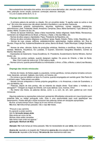 . 204
Nos substantivos derivados dos verbos: ter e torcer e seus derivados: ater, atenção; abster, abstenção;
reter, retenção; torcer, torção; contorcer, contorção; distorcer, distorção.
O Ç só é usado antes de A, O, U.
Emprego das iniciais maiúsculas
- A primeira palavra de período ou citação. Diz um provérbio árabe: “A agulha veste os outros e vive
nua”. No início dos versos que não abrem período é facultativo o uso da letra maiúscula.
- Substantivos próprios (antropônimos, alcunhas, topônimos, nomes sagrados, mitológicos,
astronômicos): José, Tiradentes, Brasil, Amazônia, Campinas, Deus, Maria Santíssima, Tupã, Minerva, Via-
Láctea, Marte, Cruzeiro do Sul, etc.
- Nomes de épocas históricas, datas e fatos importantes, festas religiosas: Idade Média, Renascença,
Centenário da Independência do Brasil, a Páscoa, o Natal, o Dia das Mães, etc.
- Nomes de altos cargos e dignidades: Papa, Presidente da República, etc.
- Nomes de altos conceitos religiosos ou políticos: Igreja, Nação, Estado, Pátria, União, República, etc.
- Nomes de ruas, praças, edifícios, estabelecimentos, agremiações, órgãos públicos, etc: Rua do
Ouvidor, Praça da Paz, Academia Brasileira de Letras, Banco do Brasil, Teatro Municipal, Colégio Santista,
etc.
- Nomes de artes, ciências, títulos de produções artísticas, literárias e científicas, títulos de jornais e
revistas: Medicina, Arquitetura, Os Lusíadas, O Guarani, Dicionário Geográfico Brasileiro, Correio da
Manhã, Manchete, etc.
- Expressões de tratamento: Vossa Excelência, Sr. Presidente, Excelentíssimo Senhor Ministro, Senhor
Diretor, etc.
- Nomes dos pontos cardeais, quando designam regiões: Os povos do Oriente, o falar do Norte.
Mas: Corri o país de norte a sul. O Sol nasce a leste.
- Nomes comuns, quando personificados ou individuados: o Amor, o Ódio, a Morte, o Jabuti (nas fábulas),
etc.
Emprego das iniciais minúsculas
- Nomes de meses, de festas pagãs ou populares, nomes gentílicos, nomes próprios tornados comuns:
maia, bacanais, carnaval, ingleses, ave-maria, um havana, etc.
- Os nomes a que se referem os itens 4 e 5 acima, quando empregados em sentido geral: São Pedro foi
o primeiro papa. Todos amam sua pátria.
- Nomes comuns antepostos a nomes próprios geográficos: o rio Amazonas, a baía de Guanabara, o
pico da Neblina, etc.
- Palavras, depois de dois pontos, não se tratando de citação direta: “Qual deles: o hortelão ou o
advogado?”; “Chegam os magos do Oriente, com suas dádivas: ouro, incenso, mirra”.
- No interior dos títulos, as palavras átonas, como: o, a, com, de, em, sem, grafam-se com inicial
minúscula.
Algumas palavras ou expressões costumam apresentar dificuldades colocando em maus lençóis quem
pretende falar ou redigir português culto. Esta é uma oportunidade para você aperfeiçoar seu
desempenho. Preste atenção e tente incorporar tais palavras certas em situações apropriadas.
A anos: a indica tempo futuro: Daqui a um ano iremos à Europa.
Há anos: há indica tempo passado: não o vejo há meses.
“Procure o seu caminho
Eu aprendi a andar sozinho
Isto foi há muito tempo atrás
Mas ainda sei como se faz
Minhas mãos estão cansadas
Não tenho mais onde me agarrar.”
(gravação: Nenhum de Nós)
Atenção: Há muito tempo já indica passado. Não há necessidade de usar atrás, isto é um pleonasmo.
Acerca de: equivale a (a respeito de): Falávamos acerca de uma solução melhor.
Há cerca de: equivale a (faz tempo). Há cerca de dias resolvemos este caso.
1165766 E-book gerado especialmente para JOAB CARDOSO MAGALHAES
 