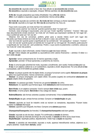. 205
Ao encontro de: equivale (estar a favor de): Sua atitude vai ao encontro da verdade.
De encontro a: equivale a (oposição, choque): Minhas opiniões vão de encontro às suas.
A fim de: locução prepositiva que indica (finalidade): Vou a fim de visitá-la.
Afim: é um adjetivo e equivale a (igual, semelhante): Somos almas afins.
Ao invés de: equivale (ao contrário de): Ao invés de falar começou a chorar (oposição).
Em vez de: equivale a (no lugar de): Em vez de acompanhar-me, ficou só.
Faça você a sua parte, ao invés de ficar me cobrando!
Quantas vezes usamos “ao invés de” quando queremos dizer “no lugar de”!
Contudo, esse emprego é equivocado, uma vez que “invés” significa “contrário”, “inverso”. Não que
seja absurdamente errado escrever “ao invés de” em frases que expressam sentido de “em lugar de”,
mas é preferível optar por “em vez de”.
Observe: Em vez de conversar, preferiu gritar para a escola inteira ouvir! (em lugar de)
Ele pediu que fosse embora ao invés de ficar e discutir o caso. (ao contrário de)
Use “ao invés de” quando quiser o significado de “ao contrário de”, “em oposição a”, “avesso”, “inverso”.
Use “em vez de” quando quiser um sentido de “no lugar de” ou “em lugar de”. No entanto, pode assumir
o significado de “ao invés de”, sem problemas. Porém, o que ocorre é justamente o contrário, coloca-se
“ao invés de” onde não poderia.
A par: equivale a (bem informado, ciente): Estamos a par das boas notícias.
Ao par: indica relação (de igualdade ou equivalência entre valores financeiros – câmbio): O dólar e o
euro estão ao par.
Aprender: tomar conhecimento de: O menino aprendeu a lição.
Apreender: prender: O fiscal apreendeu a carteirinha do menino.
À toa: é uma locução adverbial de modo, equivale a (inutilmente, sem razão): Andava à toa pela rua.
À toa: é um adjetivo (refere-se a um substantivo), equivale a (inútil, desprezível). Foi uma atitude à toa
e precipitada. (até 01/01/2009 era grafada: à-toa)
Baixar: os preços quando não há objeto direto; os preços funcionam como sujeito: Baixaram os preços
(sujeito) nos supermercados. Vamos comemorar, pessoal!
Abaixar: os preços empregado com objeto direto: Os postos (sujeito) de combustível abaixaram os
preços (objeto direto) da gasolina.
Bebedor: é a pessoa que bebe: Tornei-me um grande bebedor de vinho.
Bebedouro: é o aparelho que fornece água. Este bebedouro está funcionando bem.
Bem-Vindo: é um adjetivo composto: Você é sempre bem vindo aqui, jovem.
Benvindo: é nome próprio: Benvindo é meu colega de classe.
Boêmia/Boemia: são formas variantes (usadas normalmente): Vivia na boêmia/boemia.
Botijão/Bujão de gás: ambas formas corretas: Comprei um botijão/bujão de gás.
Câmara: equivale ao local de trabalho onde se reúnem os vereadores, deputados: Ficaram todos
reunidos na Câmara Municipal.
Câmera: aparelho que fotografa, tira fotos: Comprei uma câmera japonesa.
Champanha/Champanhe (do francês): O champanha/champanhe está bem gelado.
Cessão: equivale ao ato de doar, doação: Foi confirmada a cessão do terreno.
Sessão: equivale ao intervalo de tempo de uma reunião: A sessão do filme durou duas horas.
Seção/Secção: repartição pública, departamento: Visitei hoje a seção de esportes.
Demais: é advérbio de intensidade, equivale a muito, aparece intensificando verbos, adjetivos ou o
próprio advérbio. Vocês falam demais, caras!
1165766 E-book gerado especialmente para JOAB CARDOSO MAGALHAES
 