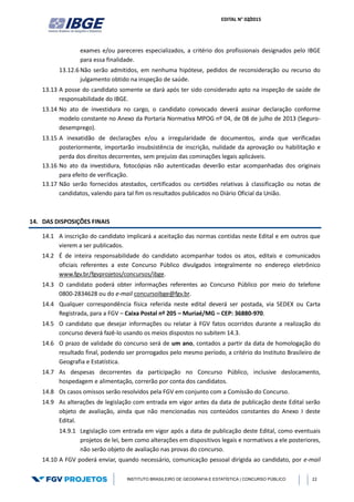 EDITAL N° 02/2015
INSTITUTO BRASILEIRO DE GEOGRAFIA E ESTATÍSTICA | CONCURSO PÚBLICO 22
exames e/ou pareceres especializados, a critério dos profissionais designados pelo IBGE
para essa finalidade.
13.12.6 Não serão admitidos, em nenhuma hipótese, pedidos de reconsideração ou recurso do
julgamento obtido na inspeção de saúde.
13.13 A posse do candidato somente se dará após ter sido considerado apto na inspeção de saúde de
responsabilidade do IBGE.
13.14 No ato de investidura no cargo, o candidato convocado deverá assinar declaração conforme
modelo constante no Anexo da Portaria Normativa MPOG nº 04, de 08 de julho de 2013 (Seguro-
desemprego).
13.15 A inexatidão de declarações e/ou a irregularidade de documentos, ainda que verificadas
posteriormente, importarão insubsistência de inscrição, nulidade da aprovação ou habilitação e
perda dos direitos decorrentes, sem prejuízo das cominações legais aplicáveis.
13.16 No ato da investidura, fotocópias não autenticadas deverão estar acompanhadas dos originais
para efeito de verificação.
13.17 Não serão fornecidos atestados, certificados ou certidões relativas à classificação ou notas de
candidatos, valendo para tal fim os resultados publicados no Diário Oficial da União.
14. DAS DISPOSIÇÕES FINAIS
14.1 A inscrição do candidato implicará a aceitação das normas contidas neste Edital e em outros que
vierem a ser publicados.
14.2 É de inteira responsabilidade do candidato acompanhar todos os atos, editais e comunicados
oficiais referentes a este Concurso Público divulgados integralmente no endereço eletrônico
www.fgv.br/fgvprojetos/concursos/ibge.
14.3 O candidato poderá obter informações referentes ao Concurso Público por meio do telefone
0800-2834628 ou do e-mail concursoibge@fgv.br.
14.4 Qualquer correspondência física referida neste edital deverá ser postada, via SEDEX ou Carta
Registrada, para a FGV – Caixa Postal nº 205 – Muriaé/MG – CEP: 36880-970.
14.5 O candidato que desejar informações ou relatar à FGV fatos ocorridos durante a realização do
concurso deverá fazê-lo usando os meios dispostos no subitem 14.3.
14.6 O prazo de validade do concurso será de um ano, contados a partir da data de homologação do
resultado final, podendo ser prorrogados pelo mesmo período, a critério do Instituto Brasileiro de
Geografia e Estatística.
14.7 As despesas decorrentes da participação no Concurso Público, inclusive deslocamento,
hospedagem e alimentação, correrão por conta dos candidatos.
14.8 Os casos omissos serão resolvidos pela FGV em conjunto com a Comissão do Concurso.
14.9 As alterações de legislação com entrada em vigor antes da data de publicação deste Edital serão
objeto de avaliação, ainda que não mencionadas nos conteúdos constantes do Anexo I deste
Edital.
14.9.1 Legislação com entrada em vigor após a data de publicação deste Edital, como eventuais
projetos de lei, bem como alterações em dispositivos legais e normativos a ele posteriores,
não serão objeto de avaliação nas provas do concurso.
14.10 A FGV poderá enviar, quando necessário, comunicação pessoal dirigida ao candidato, por e-mail
 