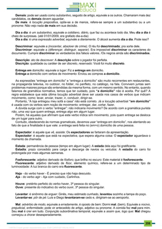 . 206
Demais: pode ser usado como substantivo, seguido de artigo, equivale a os outros. Chamaram mais dez
candidatos, os demais devem aguardar.
De mais: é locução prepositiva, opõe-se a de menos, refere-se sempre a um substantivo ou a um
pronome: Não vejo nada de mais em sua decisão.
Dia a dia: é um substantivo, equivale a cotidiano, diário, que faz ou acontece todo dia. Meu dia a dia é
cheio de surpresas. (até 01/01/2009, era grafado dia-a-dia)
Dia a dia: é uma expressão adverbial, equivale a diariamente. O álcool aumenta dia a dia. Pode isso?
Descriminar: equivale a (inocentar, absolver de crime). O réu foi descriminado; pra sorte dele.
Discriminar: equivale a (diferençar, distinguir, separar). Era impossível discriminar os caracteres do
documento. Cumpre discriminar os verdadeiros dos falsos valores. /Os negros ainda são discriminados.
Descrição: ato de descrever: A descrição sobre o jogador foi perfeita.
Discrição: qualidade ou caráter de ser discreto, reservado: Você foi muito discreto.
Entrega em domicílio: equivale a lugar: Fiz a entrega em domicílio.
Entrega a domicílio com verbos de movimento: Enviou as compras a domicílio.
As expressões “entrega em domicílio” e “entrega a domicílio” são muito recorrentes em restaurantes,
na propaganda televisa, no outdoor, no folder, no panfleto, no catálogo, na fala. Convivem juntas sem
problemas maiores porque são entendidas da mesma forma, com um mesmo sentido. No entanto, quando
falamos de gramática normativa, temos que ter cuidado, pois “a domicílio” não é aceita. Por quê? A
regra estabelece que esta última locução adverbial deve ser usada nos casos de verbos que indicam
movimento, como: levar, enviar, trazer, ir, conduzir, dirigir-se.
Portanto, “A loja entregou meu sofá a casa” não está correto. Já a locução adverbial “em domicílio”
é usada com os verbos sem noção de movimento: entregar, dar, cortar, fazer.
A dúvida surge com o verbo “entregar”: não indicaria movimento? De acordo com a gramática purista
não, uma vez que quem entrega, entrega algo em algum lugar.
Porém, há aqueles que afirmam que este verbo indica sim movimento, pois quem entrega se desloca
de um lugar para outro.
Contudo, obedecendo às normas gramaticais, devemos usar “entrega em domicílio”, nos atentando ao
fato de que a finalidade é que vale: a entrega será feita no (em+o) domicílio de uma pessoa.
Espectador: é aquele que vê, assiste: Os espectadores se fartaram da apresentação.
Expectador: é aquele que está na expectativa, que espera alguma coisa: O expectador aguardava o
momento da chamada.
Estada: permanência de pessoa (tempo em algum lugar): A estada dela aqui foi gratificante.
Estadia: prazo concedido para carga e descarga de navios ou veículos: A estadia do carro foi
prolongada por mais algumas semanas.
Fosforescente: adjetivo derivado de fósforo; que brilha no escuro: Este material é fosforescente.
Fluorescente: adjetivo derivado de flúor, elemento químico, refere-se a um determinado tipo de
luminosidade: A luz branca do carro era fluorescente.
Haja - do verbo haver - É preciso que não haja descuido.
Aja - do verbo agir - Aja com cuidado, Carlinhos.
Houve: pretérito perfeito do verbo haver, 3ª pessoa do singular.
Ouve: presente do indicativo do verbo ouvir, 3ª pessoa do singular.
Levantar: é sinônimo de erguer: Ginês, meu estimado cunhado, levantou sozinho a tampa do poço.
Levantar-se: pôr de pé: Luís e Diego levantaram-se cedo e, dirigiram-se ao aeroporto.
Mal: advérbio de modo, equivale a erradamente, é oposto de bem: Dormi mal. (bem). Equivale a nocivo,
prejudicial, enfermidade; pode vir antecedido de artigo, adjetivo ou pronome: A comida fez mal para mim.
Seu mal é crer em tudo. Conjunção subordinativa temporal, equivale a assim que, logo que: Mal chegou
começou a chorar desesperadamente.
1165766 E-book gerado especialmente para JOAB CARDOSO MAGALHAES
 