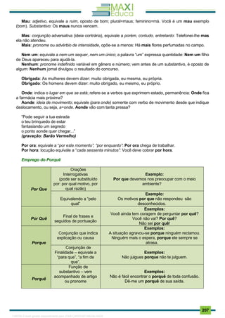 . 207
Mau: adjetivo, equivale a ruim, oposto de bom; plural=maus; feminino=má. Você é um mau exemplo
(bom). Substantivo: Os maus nunca vencem.
Mas: conjunção adversativa (ideia contrária), equivale a porém, contudo, entretanto: Telefonei-lhe mas
ela não atendeu.
Mais: pronome ou advérbio de intensidade, opõe-se a menos: Há mais flores perfumadas no campo.
Nem um: equivale a nem um sequer, nem um único; a palavra “um” expressa quantidade: Nem um filho
de Deus apareceu para ajudá-la.
Nenhum: pronome indefinido variável em gênero e número; vem antes de um substantivo, é oposto de
algum: Nenhum jornal divulgou o resultado do concurso.
Obrigada: As mulheres devem dizer: muito obrigada, eu mesma, eu própria.
Obrigado: Os homens devem dizer: muito obrigado, eu mesmo, eu próprio.
Onde: indica o lugar em que se está; refere-se a verbos que exprimem estado, permanência: Onde fica
a farmácia mais próxima?
Aonde: ideia de movimento; equivale (para onde) somente com verbo de movimento desde que indique
deslocamento, ou seja, a+onde. Aonde vão com tanta pressa?
“Pode seguir a tua estrada
o teu brinquedo de estar
fantasiando um segredo
o ponto aonde quer chegar...”
(gravação: Barão Vermelho)
Por ora: equivale a “por este momento”, “por enquanto”: Por ora chega de trabalhar.
Por hora: locução equivale a “cada sessenta minutos”: Você deve cobrar por hora.
Emprego do Porquê
Por Que
Orações
Interrogativas
(pode ser substituído
por: por qual motivo, por
qual razão)
Exemplo:
Por que devemos nos preocupar com o meio
ambiente?
Equivalendo a “pelo
qual”
Exemplo:
Os motivos por que não respondeu são
desconhecidos.
Por Quê
Final de frases e
seguidos de pontuação
Exemplos:
Você ainda tem coragem de perguntar por quê?
Você não vai? Por quê?
Não sei por quê!
Porque
Conjunção que indica
explicação ou causa
Exemplos:
A situação agravou-se porque ninguém reclamou.
Ninguém mais o espera, porque ele sempre se
atrasa.
Conjunção de
Finalidade – equivale a
“para que”, “a fim de
que”.
Exemplos:
Não julgues porque não te julguem.
Porquê
Função de
substantivo – vem
acompanhado de artigo
ou pronome
Exemplos:
Não é fácil encontrar o porquê de toda confusão.
Dê-me um porquê de sua saída.
1165766 E-book gerado especialmente para JOAB CARDOSO MAGALHAES
 