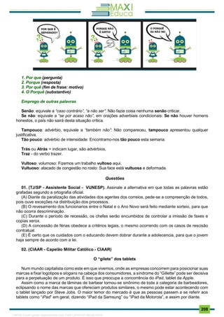 . 208
1. Por que (pergunta)
2. Porque (resposta)
3. Por quê (fim de frase: motivo)
4. O Porquê (substantivo)
Emprego de outras palavras
Senão: equivale a “caso contrário”, “a não ser”: Não fazia coisa nenhuma senão criticar.
Se não: equivale a “se por acaso não”, em orações adverbiais condicionais: Se não houver homens
honestos, o país não sairá desta situação crítica.
Tampouco: advérbio, equivale a “também não”: Não compareceu, tampouco apresentou qualquer
justificativa.
Tão pouco: advérbio de intensidade: Encontramo-nos tão pouco esta semana.
Trás ou Atrás = indicam lugar, são advérbios.
Traz - do verbo trazer.
Vultoso: volumoso: Fizemos um trabalho vultoso aqui.
Vultuoso: atacado de congestão no rosto: Sua face está vultuosa e deformada.
Questões
01. (TJ/SP - Assistente Social - VUNESP). Assinale a alternativa em que todas as palavras estão
grafadas segundo a ortografia oficial.
(A) Diante da paralização das atividades dos agentes dos correios, pede-se a compreenção de todos,
pois ouve exceções na distribuição dos processos.
(B) O revesamento dos funcionarios entre o Natal e o Ano Novo será feito mediante sorteio, para que
não ocorra descriminação.
(C) Durante o período de recessão, os chefes serão encumbidos de controlar a imissão de faxes e
copias xerox.
(D) A concessão de férias obedece a critérios legais, o mesmo ocorrendo com os casos de rescisão
contratual.
(E) É certo que os cuidados com o educando devem dobrar durante a adolecencia, para que o jovem
haja sempre de acordo com a lei.
02. (CIAAR - Capelão Militar Católico - CIAAR)
O “gilete” dos tablets
Num mundo capitalista como este em que vivemos, onde as empresas concorrem para posicionar suas
marcas e fixar logotipos e slogans na cabeça dos consumidores, a síndrome do “Gillette” pode ser decisiva
para a perpetuação de um produto. É isso que preocupa a concorrência do iPad, tablet da Apple.
Assim como a marca de lâminas de barbear tornou-se sinônimo de toda a categoria de barbeadores,
eclipsando o nome das marcas que ofereciam produtos similares, o mesmo pode estar acontecendo com
o tablet lançado por Steve Jobs. O maior temor do mercado é que as pessoas passem a se referir aos
tablets como “iPad” em geral, dizendo “iPad da Samsung” ou “iPad da Motorola”, e assim por diante.
1165766 E-book gerado especialmente para JOAB CARDOSO MAGALHAES
 