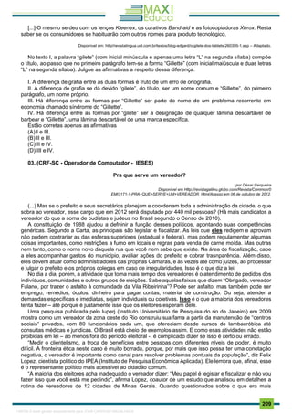 . 209
[...] O mesmo se deu com os lenços Kleenex, os curativos Band-aid e as fotocopiadoras Xerox. Resta
saber se os consumidores se habituarão com outros nomes para produto tecnológico.
Disponível em: http//revistalingua.uol.com.br/textos/blog-edgard/o-gilete-dos-tablets-260395-1.asp – Adaptado.
No texto I, a palavra “gilete” (com inicial minúscula e apenas uma letra “L” na segunda sílaba) compõe
o título, ao passo que no primeiro parágrafo tem-se a forma “Gillette” (com inicial maiúscula e duas letras
“L” na segunda sílaba). Julgue as afirmativas a respeito dessa diferença.
I. A diferença de grafia entre as duas formas é fruto de um erro de ortografia.
II. A diferença de grafia se dá devido “gilete”, do título, ser um nome comum e “Gillette”, do primeiro
parágrafo, um nome próprio.
III. Há diferença entre as formas por “Gillette” ser parte do nome de um problema recorrente em
economia chamado síndrome do “Gillette”.
IV. Há diferença entre as formas por “gilete” ser a designação de qualquer lâmina descartável de
barbear e “Gillette”, uma lâmina descartável de uma marca específica.
Estão corretas apenas as afirmativas
(A) I e III.
(B) II e III.
(C) II e IV.
(D) III e IV.
03. (CRF-SC - Operador de Computador - IESES)
Pra que serve um vereador?
por César Cerqueira
Disponível em Http://revistagalileu.globo.com/Revista/Common/0
EMI3171-1-PRA+QUE+SERVE+UM+VEREADOR. Html/Acesso em 06 de outubro de 2012.
(...) Mas se o prefeito e seus secretários planejam e coordenam toda a administração da cidade, o que
sobra ao vereador, esse cargo que em 2012 será disputado por 440 mil pessoas? (Há mais candidatos a
vereador do que a soma de budistas e judeus no Brasil segundo o Censo de 2010).
A constituição de 1988 ajudou a defninir a função desses políticos, apontando suas competências
genéricas. Segundo a Carta, as principais são legislar e fiscalizar. As leis que eles redigem e aprovam
não podem contrariar as das esferas superiores (estadual e federal), mas podem regulamentar algumas
coisas importantes, como restrições a fumo em locais e regras para venda de carne moída. Mas outras
nem tanto, como o nome novo daquela rua que você nem sabe que existe. Na área de fiscalização, cabe
a eles acompanhar gastos do município, avaliar ações do prefeito e cobrar trasnparência. Além disso,
eles devem atuar como administradores das próprias Câmaras, e às vezes até como juízes, ao processar
e julgar o prefeito e os próprios colegas em caso de irregularidades. Isso é o que diz a lei.
No dia a dia, porém, a atividade que toma mais tempo dos vereadores é o atendimento de pedidos dos
indivíduos, comunidades e outros grupos de eleições. Sabe aquelas faixas que dizem “Obrigado, vereador
Fulano, por trazer o asfalto à comunidade da Vila Ribeirinha”? Pode ser asfalto, mas também pode ser
emprego, remédios, óculos, dinheiro para pagar contas, material de construção. Ou seja, atender a
demandas específicas e imediatas, sejam individuais ou coletivas. Isso é o que a maioria dos vereadores
tenta fazer – até porque é justamente isso que os eleitores esperam dele.
Uma pesquisa publicada pelo luperj (Instituto Universitário de Pesquisa do rio de Janeiro) em 2009
mostra como um vereador da zona oeste do Rio construiu sua fama a partir da manutenção de “centros
sociais” privados, com 80 funcionários cada um, que ofereciam desde cursos de lambaeróbica até
consultas médicas e jurídicas. O Brasil está cheio de exemplos assim. E como esas atividades não estão
proibidas em lei – ao menos fora do período eleitoral -, é complicado dizer se isso é certo ou errado.
“Medir o clientelismo, a troca de benefícios entre pessoas com diferentes níveis de poder, é muito
difícil. A fronteira ética neste caso é muito borrada, porque, por mais que isso possa ter uma conotação
negativa, o vereador é importante como canal para resolver problemas pontuais da população”, diz Felix
Lopez, cientísta político do IPEA (Instituto de Pesquisa Econômica Aplicada). Ele lembra que, afinal, esse
é o representante político mais acessível ao cidadão comum.
“A maioria dos eleitores acha inadequado o vereador dizer: “Meu papel é legislar e fiscalizar e não vou
fazer isso que você está me pedindo”, afirma Lopez, coautor de um estudo que analisou em detalhes a
rotina de vereadores de 12 cidades de Minas Gerais. Quando questionados sobre o que era mais
1165766 E-book gerado especialmente para JOAB CARDOSO MAGALHAES
 