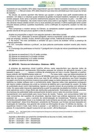 . 210
importante em seu trabalho, 60% deles responderam que era “atender a pedidos individuais ou coletivos
de eleitores” (...). Não por acaso, 44% deles disseram que essa era a atividade que mais ocupa seu tempo
de trabalho.
No estudo, os autores apontam três fatores que ajudam a explicar esse perfil assistencialista do
vereador. Um deles é a natureza quase amadora da gestão municipal brasileira, baseada em redes de
contato pessoal. Outro seria o tamanho relativamente pequeno dos municípios no país – nos 89% com
menos de 50 mil habitantes, não existe mesmo tanta coisa sobre o que legislar. Inclusive, a maior parte
das câmaras nessas cidades só tem uma ou duas sessões por semana. A última explicação seria o poder
reduzido desses políticos: questões importantes, como a definição do orçamento, acabam na mão dos
prefeitos.
Para compensar e mostrar serviço na Câmara, os vereadores acabam sugerindo e aprovando um
grande volume de leis que pouco ajudam a vida do cidadão (...)
Analise as proposições a seguir e em seguida assinale a alternativa correta:
I. O termo “isso”, destacado no terceiro parágrafo, retoma a expressão “pode ser asfalto, mas também
pode ser emprego, remédio, óculos, dinheiro para pagar contas, material de construção”.
II. No trecho: “Há mais candidatos a vereador do que a soma de budistas” temos a presença de
palavras parônimas.
III. Em: “consultas médicas e jurídicas”, as duas palavras acentuadas recebem acento pelo mesmo
motivo.
IV. O emprego dos parênteses no final do 1º parágrafo tem a função de indicar possibilidade alternativa
de leitura.
(A) Apenas as assertivas II, III e IV estão corretas.
(B) Apenas as assertivas II e III estão corretas.
(C) Apenas as assertivas I e IV estão corretas.
(D) Apenas a assertiva III está correta.
04. (MPE-RS - Técnico em Informática - Sistemas - MPE)
A empresa de segurança móvel LookOut afirmou nesta segunda-feira que algumas redes de
publicidade recolheram secretamente informações pessoais de usuários de aplicativos durante o ano
passado e agora ________ acesso a milhões de smartphones em todo o mundo. Segundo a LookOut,
essas práticas não regulamentadas estão em ________. Por essa razão, urge que desenvolvedores de
aplicativos e anunciantes se unam na busca de soluções para que o consumidor não fique vulnerável a
esse tipo de invasão. A empresa afirma que mais de 80 milhões de aplicativos que foram baixados
carregam uma forma de anúncios invasivos que podem pegar os dados pessoais dos usuários a partir de
telefones ou instalar software sem o conhecimento deles. Algumas redes mais agressivas conseguem
até mesmo coletar endereços de e-mail ou números de telefone sem a permissão do usuário. As redes
de publicidade atuam como intermediárias, ligando um grande número de anunciantes com editores de
mídia. Os casos estão crescendo especialmente a partir da expansão da plataforma Android, do Google,
onde aplicativos como o Angry Birds são distribuídos gratuitamente financiados por meio de anúncios.
As empresas de publicidade estão acompanhando de perto como o setor de anúncios móveis ________
representando uma oportunidade para novos fluxos de receita. Todavia, com consumidores cada vez
mais conscientes das questões de privacidade, algumas dizem que práticas agressivas como essas
poderiam ser ________ para o aumento da comercialização de smartphones. "Estamos vivendo os
primórdios da publicidade móvel, e os modelos são muito similares aos da web, onde as práticas não são
muito respeitosas", disse Anne Bezançon, presidente da Placecast, que fornece serviços baseados em
localização de marketing, mas garante não vender as informações de seus 10 milhões de clientes. ―A
experiência móvel é muito mais íntima e pessoal — um telefone é como se fosse uma extensão da
pessoa. É o equivalente a alguém sussurrar em seu ouvido”, afirma Bezançon.
Adaptado de:< http://oglobo.globo.com/tecnologia/empresa-deseguranca-alerta-para-ameaca-privacidade-em-smartphones-5429137>.
Acesso em: 09 de julho de 2012.
Assinale a alternativa que preenche corretamente as lacunas no texto, nesta ordem.
(A) têm – ascensão – vem – desastrosas
(B) tem – ascenção – vêm – desastrozas
(C) têm – ascensão – vem – desastrozas
1165766 E-book gerado especialmente para JOAB CARDOSO MAGALHAES
 