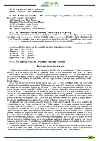 . 211
(D) têm – ascenção – veem – desastrozas
(E) tem – ascenção – vêm – dezastrosas
05. (IFC - Auxiliar administrativo - IFC). Assinale a opção em que todas as palavras são vocábulos
de sentidos iguais ou aproximados:
(A) Escopo; Intento; Mira; Tronco.
(B) Adiado; Adiantado; Delongado; Moroso.
(C) Dúctil; Madeira; Lenha; Brando.
(D) Branco; Níveo; Cândido; Alvo.
(E) Tangerina; Bergamota; Jambo; Mexerica.
06. (TJ-SP - Escrevente Técnico Judiciário - Prova versão 1 - VUNESP)
Que mexer o esqueleto é bom para a saúde já virou até sabedoria popular. Agora, estudo levanta
hipóteses sobre ........................ praticar atividade física..........................benefícios para a totalidade do
corpo. Os resultados podem levar a novas terapias para reabilitar músculos contundidos ou mesmo para
.......................... e restaurar a perda muscular que ocorre com o avanço da idade.
(Ciência Hoje, março de 2012)
As lacunas do texto devem ser preenchidas, correta e respectivamente, com:
(A) porque … trás … previnir
(B) porque … traz … previnir
(C) porquê … tras … previnir
(D) por que … traz … prevenir
(E) por quê … tráz … prevenir
07. (TJ-MG) Técnico Judiciário - Analista de Recursos Humanos
Como o rei de um país chuvoso
(1) Um espectro ronda o mundo atual: o espectro do tédio. Ele se manifesta de (2) diversas maneiras.
Algumas de suas vítimas invadem o “shopping Center” e, (3) empunhando um cartão de crédito,
comprometem o futuro do marido ou da mulher (4) e dos filhos. A maioria opta por ficar horas diante da
TV, assistindo a “reality (5) shows”, os quais, por razões que me escapam, tornam interessante para seu
(6) público a vida comum de estranhos, ou seja, algo idêntico à própria rotina considerada vazia,
claustrofóbica.
(8) O mal ataca hoje em dia faixas etárias que, uma ou duas gerações atrás, (9) julgávamos
naturalmente imunizadas a seu contágio. Crianças sempre foram (10) capazes de se divertir umas com
as outras ou até sozinhas. Dotadas de cérebros (11) que, como esponjas, tudo absorvem e de um
ambiente, qualquer um, no qual tudo (12) é novo, tudo é infinito, nunca lhes faltam informação e dados a
processar. Elas (13) não precisam ser entretidas pelos adultos, pois o que quer que estes façam ou
deixem de fazer lhes desperta, por definição, a curiosidade natural e aguça seus (15) instintos analíticos.
E, todavia, os pais se veem cada vez mais compelidos a (16) inventar maneiras de distrair seus filhos
durante as horas ociosas destes, um (17) conceito que, na minha infância, não existia. É a ideia de que,
se a família os (18) ocupar com atividades, os filhos terão mais facilidades na vida.
Sendo assim, os pais, simplesmente, não deixam os filhos pararem. (20) Se o mal em si nada tem de
original e, ao que tudo indica, surgiu, assim como (21) o medo, o nojo e a raiva, junto com nossa espécie
ou, quem sabe, antes, também (22) é verdade que, por milênios, somente uma minoria dispunha das
precondições necessárias para sofrer dele. (23) Falamos do homem cujas refeições da semana
dependiam do que (24) conseguiria caçar na segunda-feira, antes de, na terça, estar (25) fraco o bastante
para se converter em caça e de uma mulher que, de sol a sol, (26) trabalhava com a enxada ou o pilão.
Nenhum deles tinha tempo de sentir o tédio, (27) que pressupõe ócio abundante e sistemático para se
manifestar em grande (28) escala. Ninguém lhe oferecia facilidades. Por isso é que, até onde a memória
coletiva alcança, o problema quase sempre se restringia ao topo da pirâmide (30) social, a reis, nobres,
magnatas, aos membros privilegiados de sociedades que, (31) organizadas e avançadas, transformavam
a faina abusiva da maioria no luxo de (32) pouquíssimos eleitos.
(33) O tédio, portanto, foi um produto de luxo, e isso até tão recentemente que (34) Baudelaire, para,
há século e meio, descrevê-lo, comparou-se ao rei de um país (35) chuvoso, como se experimentar
delicadeza tão refinada elevasse socialmente quem não passava de “aristocrata de espírito”.
1165766 E-book gerado especialmente para JOAB CARDOSO MAGALHAES
 