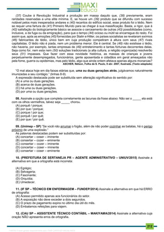 . 212
(37) Coube à Revolução Industrial a produção em massa daquilo que, (38) previamente, eram
raridades reservadas a uma elite mínima. E, se houve um (39) produto que se difundiu com sucesso
notável pelos mais inesperados andares e (40) recantos do edifício social, esse produto foi o tédio. Nem
se requer uma fartura de (41) Primeiro Mundo para se chegar à sua massificação. Basta, a rigor, que à
(42) satisfação do biologicamente básico se associe o cerceamento de outras (43) possibilidades (como,
inclusive, a da fuga ou da emigração), para que o tempo (44) ocioso ou inútil se encarregue do resto. Foi
assim que, após as emoções (45) fornecidas por Stalin e Hitler, os países socialistas se revelaram exímios
(46) fabricantes de tédio, único bem em cuja produção competiram à altura com seus (47) rivais
capitalistas. O tédio não é piada, nem um problema menor. Ele é central. Se (48) não existisse o tédio,
não haveria, por exemplo, tantas empresas de (49) entretenimento e tantas fortunas decorrentes delas.
Seja como for, nem esta nem (50) soluções tradicionais (a alta cultura, a religião organizada) resolverão
seus (51) impasses. Que fazer com essa novidade histórica, as massas de crianças e jovens
perpetuamente desempregados, funcionários, gente aposentada e cidadãos em geral ameaçados não
pela fome, guerra ou epidemias, mas pelo tédio, algo que ainda ontem afetava apenas alguns monarcas?
ASCHER, Nélson, Folha de S. Paulo, 9 abr. 2007, Ilustrada. (Texto adaptado)
“O mal ataca hoje em dia faixas etárias que, uma ou duas gerações atrás, julgávamos naturalmente
imunizadas a seu contágio.” (linhas 8-9).
A expressão destacada pode ser substituída sem alteração significativa do sentido por:
(A) a uma ou duas gerações.
(B) acerca de duas gerações.
(C) há uma ou duas gerações.
(D) por uma ou duas gerações.
08. Assinale a opção que completa corretamente as lacunas da frase abaixo: Não sei o _____ ela está
com os olhos vermelhos, talvez seja _____ chorou.
(A) porquê / porque;
(B) por que / porque;
(C) porque / por que;
(D) porquê / por quê;
(E) por que / por quê.
09. (Unimep – SP) “Se você não arrumar o fogão, além de não poder cozinhar as batatas, há o perigo
próximo de uma explosão.”
As palavras destacadas podem ser substituídas por:
(A) concertar – coser – iminente
(B) consertar – cozer – eminente
(C) consertar – cozer – iminente
(D) concertar – coser – iminente
(E) consertar – coser – eminente
10. (PREFEITURA DE SERTANEJA PR – AGENTE ADMINISTRATIVO – UNIUV/2015) Assinale a
alternativa em que a ortografia está incorreta:
(A) Egrégio;
(B) Selvageria;
(C) Fascinante;
(D) Orquídia;
(E) Umedecer.
11. (IF SP – TÉCNICO EM ENFERMAGEM – FUNDEP/2014) Assinale a alternativa em que há ERRO
de ortografia:
(A) Acesso permitido apenas aos funcionários do setor.
(B) A exposição não deve exceder a dois segundos.
(C) O prazo de pagamento expira no último dia útil do mês.
(D) Embalamos refeições para viajem.
12. (CAU SP – ASSISTENTE TÉCNICO CONTÁBIL – MAKIYAMA/2014) Assinale a alternativa cuja
oração NÃO apresenta erros de ortografia.
1165766 E-book gerado especialmente para JOAB CARDOSO MAGALHAES
 