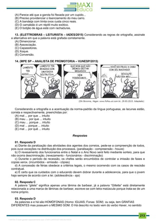 . 213
(A) Parece até que a garota foi flexada por um cupido...
(B) Preciso providenciar o lisenciamento do meu carro.
(C) A bandeija com trinta ovos custa cinco reais.
(D) O camaleão é um répitil muito exótico.
(E) O botijão de água está com rachaduras.
13. (ELETTROBRAS – LEITURISTA – IADES/2015) Considerando as regras de ortografia, assinale
a alternativa em que a palavra está grafada corretamente.
(A) Dimencionar.
(B) Assosciação.
(C) Capassitores.
(D) Xoque.
(E) Conversão.
14. (MPE SP – ANALISTA DE PROMOTORIA – VUNESP/2015)
Considerando a ortografia e a acentuação da norma-padrão da língua portuguesa, as lacunas estão,
correta e respectivamente, preenchidas por:
(A) mal ... por que ... intuíto
(B) mau ... por que ... intuito
(C) mau ... porque ... intuíto
(D) mal ... porque ... intuito
(E) mal ... por quê ... intuito
Respostas
01. Resposta D
a) Diante da paralização das atividades dos agentes dos correios, pede-se a compreenção de todos,
pois ouve exceções na distribuição dos processos. (paralisação - compreensão - houve)
b) O revesamento dos funcionarios entre o Natal e o Ano Novo será feito mediante sorteio, para que
não ocorra descriminação. (revezamento - funcionários - discriminação)
c) Durante o período de recessão, os chefes serão encumbidos de controlar a imissão de faxes e
copias xerox. (incumbidos - emissão - cópias)
d) A concessão de férias obedece a critérios legais, o mesmo ocorrendo com os casos de rescisão
contratual.
e) É certo que os cuidados com o educando devem dobrar durante a adolecencia, para que o jovem
haja sempre de acordo com a lei. (adolescência - aja)
02. Resposta C
A palavra “gilete” significa apenas uma lâmina de barbear, já a palavra “Gillette” está diretamente
relacionada a uma marca de lâminas de barbear, escreve-se com letra maiúscula porque trata-se de um
nome próprio.
03. Resposta D
As palavras a e há são HOMÓFONAS (Homo: IGUAIS; Fonas: SOM) ou seja, tem GRAFIAS
DIFERENTES mas possuem o MESMO SOM. O Há descrito no texto vem do verbo Haver, no sentido
1165766 E-book gerado especialmente para JOAB CARDOSO MAGALHAES
 