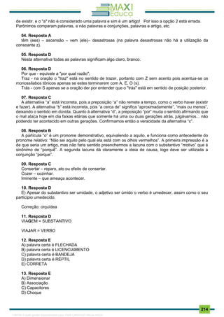 . 214
de existir. e o "a" não é considerado uma palavra e sim é um artigo! Por isso a opção 2 está errada.
Parônimos comparam palavras, e não palavras e conjunções, palavras e artigo, etc.
04. Resposta A
têm (ees) – ascensão – vem (ele)– desastrosas (na palavra desastrosas não há a utilização da
consoante z).
05. Resposta D
Nesta alternativa todas as palavras significam algo claro, branco.
06. Resposta D
Por que - equivale a "por qual razão";
Traz - na oração o "traz" está no sentido de trazer, portanto com Z sem acento pois acentua-se os
monossílabos tônicos apenas se estes terminarem com A, E, O (s).
Trás - com S apenas se a oração der por entender que o "trás" está em sentido de posição posterior.
07. Resposta C
A alternativa “a” está incorreta, pois a preposição “a” não remete a tempo, como o verbo haver (existir
e fazer). A alternativa “b” está incorreta, pois “a cerca de” significa “aproximadamente”, “mais ou menos”,
deixando o sentido em dúvida. Quanto à alternativa “d”, a preposição “por” muda o sentido afirmando que
o mal ataca hoje em dia faixas etárias que somente há uma ou duas gerações atrás, julgávamos... não
podendo ter acontecido em outras gerações. Confirmamos então a veracidade da alternativa “c”.
08. Resposta B
A partícula “o” é um pronome demonstrativo, equivalendo a aquilo, e funciona como antecedente do
pronome relativo: “Não sei aquilo pelo qual ela está com os olhos vermelhos”. A primeira impressão é a
de que seria um artigo, mas não faria sentido preenchermos a lacuna com o substantivo “motivo” que é
sinônimo de “porquê”. A segunda lacuna dá claramente a ideia de causa, logo deve ser utilizada a
conjunção “porque”.
09. Resposta C
Consertar – reparo, ato ou efeito de consertar.
Cozer – cozinhar.
Iminente – que ameaça acontecer.
10. Resposta D
E) Apesar do substantivo ser umidade, o adjetivo ser úmido o verbo é umedecer, assim como o seu
particípio umedecido.
Correção: orquídea
11. Resposta D
VIAGEM = SUBSTANTIVO
VIAJAR = VERBO
12. Resposta E
A) palavra certa é FLECHADA
B) palavra certa é LICENCIAMENTO
C) palavra certa é BANDEJA
D) palavra certa é RÉPTIL
E) CORRETA
13. Resposta E
A) Dimensionar
B) Associação
C) Capacitores
D) Choque
1165766 E-book gerado especialmente para JOAB CARDOSO MAGALHAES
 