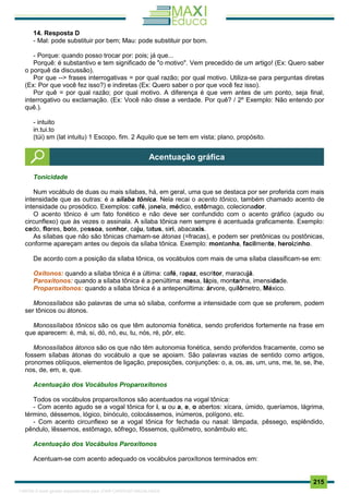 . 215
14. Resposta D
- Mal: pode substituir por bem; Mau: pode substituir por bom.
- Porque: quando posso trocar por: pois; já que...
Porquê: é substantivo e tem significado de "o motivo". Vem precedido de um artigo! (Ex: Quero saber
o porquê da discussão).
Por que --> frases interrogativas = por qual razão; por qual motivo. Utiliza-se para perguntas diretas
(Ex: Por que você fez isso?) e indiretas (Ex: Quero saber o por que você fez isso).
Por quê = por qual razão; por qual motivo. A diferença é que vem antes de um ponto, seja final,
interrogativo ou exclamação. (Ex: Você não disse a verdade. Por quê? / 2º Exemplo: Não entendo por
quê.).
- intuito
in.tui.to
(túi) sm (lat intuitu) 1 Escopo, fim. 2 Aquilo que se tem em vista; plano, propósito.
Tonicidade
Num vocábulo de duas ou mais sílabas, há, em geral, uma que se destaca por ser proferida com mais
intensidade que as outras: é a sílaba tônica. Nela recai o acento tônico, também chamado acento de
intensidade ou prosódico. Exemplos: café, janela, médico, estômago, colecionador.
O acento tônico é um fato fonético e não deve ser confundido com o acento gráfico (agudo ou
circunflexo) que às vezes o assinala. A sílaba tônica nem sempre é acentuada graficamente. Exemplo:
cedo, flores, bote, pessoa, senhor, caju, tatus, siri, abacaxis.
As sílabas que não são tônicas chamam-se átonas (=fracas), e podem ser pretônicas ou postônicas,
conforme apareçam antes ou depois da sílaba tônica. Exemplo: montanha, facilmente, heroizinho.
De acordo com a posição da sílaba tônica, os vocábulos com mais de uma sílaba classificam-se em:
Oxítonos: quando a sílaba tônica é a última: café, rapaz, escritor, maracujá.
Paroxítonos: quando a sílaba tônica é a penúltima: mesa, lápis, montanha, imensidade.
Proparoxítonos: quando a sílaba tônica é a antepenúltima: árvore, quilômetro, México.
Monossílabos são palavras de uma só sílaba, conforme a intensidade com que se proferem, podem
ser tônicos ou átonos.
Monossílabos tônicos são os que têm autonomia fonética, sendo proferidos fortemente na frase em
que aparecem: é, má, si, dó, nó, eu, tu, nós, ré, pôr, etc.
Monossílabos átonos são os que não têm autonomia fonética, sendo proferidos fracamente, como se
fossem sílabas átonas do vocábulo a que se apoiam. São palavras vazias de sentido como artigos,
pronomes oblíquos, elementos de ligação, preposições, conjunções: o, a, os, as, um, uns, me, te, se, lhe,
nos, de, em, e, que.
Acentuação dos Vocábulos Proparoxítonos
Todos os vocábulos proparoxítonos são acentuados na vogal tônica:
- Com acento agudo se a vogal tônica for i, u ou a, e, o abertos: xícara, úmido, queríamos, lágrima,
término, déssemos, lógico, binóculo, colocássemos, inúmeros, polígono, etc.
- Com acento circunflexo se a vogal tônica for fechada ou nasal: lâmpada, pêssego, esplêndido,
pêndulo, lêssemos, estômago, sôfrego, fôssemos, quilômetro, sonâmbulo etc.
Acentuação dos Vocábulos Paroxítonos
Acentuam-se com acento adequado os vocábulos paroxítonos terminados em:
Acentuação gráfica
1165766 E-book gerado especialmente para JOAB CARDOSO MAGALHAES
 
