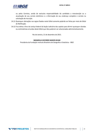 EDITAL N° 02/2015
INSTITUTO BRASILEIRO DE GEOGRAFIA E ESTATÍSTICA | CONCURSO PÚBLICO 23
ou pelos Correios, sendo de exclusiva responsabilidade do candidato a manutenção ou a
atualização de seu correio eletrônico e a informação de seu endereço completo e correto na
solicitação de inscrição.
14.11 Quaisquer alterações nas regras fixadas neste Edital somente poderão ser feitas por meio de Edital
de Retificação.
14.12 Fica eleito o foro da Justiça Federal da Seção Judiciária das capitais para dirimir quaisquer dúvidas
ou controvérsias oriundas deste Edital que não puderem ser solucionadas administrativamente.
Rio de Janeiro, 21 de dezembro de 2015.
WASMÁLIA SOCORRO BARATA BIVAR
Presidenta da Fundação Instituto Brasileiro de Geografia e Estatística - IBGE
 
