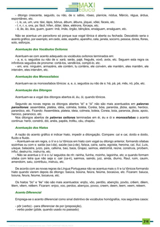 . 216
- ditongo crescente, seguido, ou não, de s: sábio, róseo, planície, nódua, Márcio, régua, árdua,
espontâneo, etc.
- i, is, us, um, uns: táxi, lápis, bônus, álbum, álbuns, jóquei, vôlei, fáceis, etc.
- l, n, r, x, ons, ps: fácil, hífen, dólar, látex, elétrons, fórceps, etc.
- ã, ãs, ão, ãos, guam, guem: ímã, ímãs, órgão, bênçãos, enxáguam, enxáguem, etc.
Não se acentua um paroxítono só porque sua vogal tônica é aberta ou fechada. Descabido seria o
acento gráfico, por exemplo, em cedo, este, espelho, aparelho, cela, janela, socorro, pessoa, dores, flores,
solo, esforços.
Acentuação dos Vocábulos Oxítonos
Acentuam-se com acento adequado os vocábulos oxítonos terminados em:
- a, e, o, seguidos ou não de s: xará, serás, pajé, freguês, vovô, avós, etc. Seguem esta regra os
infinitivos seguidos de pronome: cortá-los, vendê-los, compô-lo, etc.
- em, ens: ninguém, armazéns, ele contém, tu conténs, ele convém, ele mantém, eles mantêm, ele
intervém, eles intervêm, etc.
Acentuação dos Monossílabos
Acentuam-se os monossílabos tônicos: a, e, o, seguidos ou não de s: há, pá, pé, mês, nó, pôs, etc.
Acentuação dos Ditongos
Acentuam-se a vogal dos ditongos abertos éi, éu, ói, quando tônicos.
Segundo as novas regras os ditongos abertos “éi” e “ói” não são mais acentuados em palavras
paroxítonas: assembléia, platéia, idéia, colméia, boléia, Coréia, bóia, paranóia, jibóia, apóio, heróico,
paranóico, etc. Ficando: Assembleia, plateia, ideia, colmeia, boleia, Coreia, boia, paranoia, jiboia, apoio,
heroico, paranoico, etc.
Nos ditongos abertos de palavras oxítonas terminadas em éi, éu e ói e monossílabas o acento
continua: herói, constrói, dói, anéis, papéis, troféu, céu, chapéu.
Acentuação dos Hiatos
A razão do acento gráfico é indicar hiato, impedir a ditongação. Compare: caí e cai, doído e doido,
fluído e fluido.
- Acentuam-se em regra, o /i/ e o /u/ tônicos em hiato com vogal ou ditongo anterior, formando sílabas
sozinhas ou com s: saída (sa-í-da), saúde (sa-ú-de), faísca, caíra, saíra, egoísta, heroína, caí, Xuí, Luís,
uísque, balaústre, juízo, país, cafeína, baú, baús, Grajaú, saímos, eletroímã, reúne, construía, proíbem,
influí, destruí-lo, instruí-la, etc.
- Não se acentua o /i/ e o /u/ seguidos de nh: rainha, fuinha, moinho, lagoinha, etc; e quando formam
sílaba com letra que não seja s: cair (ca-ir), sairmos, saindo, juiz, ainda, diurno, Raul, ruim, cauim,
amendoim, saiu, contribuiu, instruiu, etc.
De acordo com as novas regras da Língua Portuguesa não se acentua mais o /i/ e /u/ tônicos formando
hiato quando vierem depois de ditongo: baiúca, boiúna, feiúra, feiúme, bocaiúva, etc. Ficaram: baiuca,
boiuna, feiura, feiume, bocaiuva, etc.
Os hiatos “ôo” e “êe” não são mais acentuados: enjôo, vôo, perdôo, abençôo, povôo, crêem, dêem,
lêem, vêem, relêem. Ficaram: enjoo, voo, perdoo, abençoo, povoo, creem, deem, leem, veem, releem.
Acento Diferencial
Emprega-se o acento diferencial como sinal distintivo de vocábulos homógrafos, nos seguintes casos:
- pôr (verbo) - para diferenciar de por (preposição).
- verbo poder (pôde, quando usado no passado)
1165766 E-book gerado especialmente para JOAB CARDOSO MAGALHAES
 