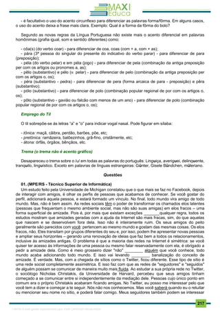 . 217
- é facultativo o uso do acento circunflexo para diferenciar as palavras forma/fôrma. Em alguns casos,
o uso do acento deixa a frase mais clara. Exemplo: Qual é a forma da fôrma do bolo?
Segundo as novas regras da Língua Portuguesa não existe mais o acento diferencial em palavras
homônimas (grafia igual, som e sentido diferentes) como:
- côa(s) (do verbo coar) - para diferenciar de coa, coas (com + a, com + as);
- pára (3ª pessoa do singular do presente do indicativo do verbo parar) - para diferenciar de para
(preposição);
- péla (do verbo pelar) e em péla (jogo) - para diferenciar de pela (combinação da antiga preposição
per com os artigos ou pronomes a, as);
- pêlo (substantivo) e pélo (v. pelar) - para diferenciar de pelo (combinação da antiga preposição per
com os artigos o, os);
- péra (substantivo - pedra) - para diferenciar de pera (forma arcaica de para - preposição) e pêra
(substantivo);
- pólo (substantivo) - para diferenciar de polo (combinação popular regional de por com os artigos o,
os);
- pôlo (substantivo - gavião ou falcão com menos de um ano) - para diferenciar de polo (combinação
popular regional de por com os artigos o, os);
Emprego do Til
O til sobrepõe-se às letras “a” e “o” para indicar vogal nasal. Pode figurar em sílaba:
- tônica: maçã, cãibra, perdão, barões, põe, etc;
- pretônica: ramãzeira, balõezinhos, grã-fino, cristãmente, etc;
- átona: órfãs, órgãos, bênçãos, etc.
Trema (o trema não é acento gráfico)
Desapareceu o trema sobre o /u/ em todas as palavras do português: Linguiça, averiguei, delinquente,
tranquilo, linguístico. Exceto em palavras de línguas estrangeiras: Günter, Gisele Bündchen, müleriano.
Questões
01. (MPE/RS - Técnico Superior de Informática)
Um estudo feito pela Universidade de Michigan constatou que o que mais se faz no Facebook, depois
de interagir com amigos, é olhar os perfis de pessoas que acabamos de conhecer. Se você gostar do
perfil, adicionará aquela pessoa, e estará formado um vínculo. No final, todo mundo vira amigo de todo
mundo. Mas, não é bem assim. As redes sociais têm o poder de transformar os chamados elos latentes
(pessoas que frequentam o mesmo ambiente social, mas não são suas amigas) em elos fracos – uma
forma superficial de amizade. Pois é, por mais que existam exceções _______qualquer regra, todos os
estudos mostram que amizades geradas com a ajuda da Internet são mais fracas, sim, do que aquelas
que nascem e se desenvolvem fora dela. Isso não é inteiramente ruim. Os seus amigos do peito
geralmente são parecidos com você: pertencem ao mesmo mundo e gostam das mesmas coisas. Os elos
fracos, não. Eles transitam por grupos diferentes do seu e, por isso, podem lhe apresentar novas pessoas
e ampliar seus horizontes – gerando uma renovação de ideias que faz bem a todos os relacionamentos,
inclusive às amizades antigas. O problema é que a maioria das redes na Internet é simétrica: se você
quiser ter acesso às informações de uma pessoa ou mesmo falar reservadamente com ela, é obrigado a
pedir a amizade dela. Como é meio grosseiro dizer "não" ________ alguém que você conhece, todo
mundo acaba adicionando todo mundo. E isso vai levando ________ banalização do conceito de
amizade. É verdade. Mas, com a chegada de sítios como o Twitter, ficou diferente. Esse tipo de sítio é
uma rede social completamente assimétrica. E isso faz com que as redes de "seguidores" e "seguidos"
de alguém possam se comunicar de maneira muito mais fluida. Ao estudar a sua própria rede no Twitter,
o sociólogo Nicholas Christakis, da Universidade de Harvard, percebeu que seus amigos tinham
começado a se comunicar entre si independentemente da mediação dele. Pessoas cujo único ponto em
comum era o próprio Christakis acabaram ficando amigas. No Twitter, eu posso me interessar pelo que
você tem a dizer e começar a te seguir. Nós não nos conhecemos. Mas você saberá quando eu o retuitar
ou mencionar seu nome no sítio, e poderá falar comigo. Meus seguidores também podem se interessar
1165766 E-book gerado especialmente para JOAB CARDOSO MAGALHAES
 