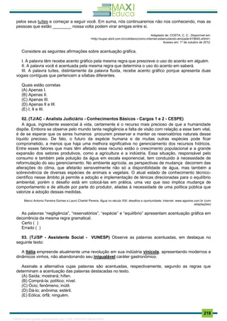 . 218
pelos seus tuítes e começar a seguir você. Em suma, nós continuaremos não nos conhecendo, mas as
pessoas que estão ________ nossa volta podem virar amigas entre si.
Adaptado de: COSTA, C. C.. Disponível em:
<http://super.abril.com.br/cotidiano/como-internet-estamudando-amizade-619645.shtml>.
Acesso em: 1º de outubro de 2012.
Considere as seguintes afirmações sobre acentuação gráfica.
I. A palavra têm recebe acento gráfico pela mesma regra que prescreve o uso do acento em alguém.
II. A palavra você é acentuada pela mesma regra que determina o uso do acento em saberá.
III. A palavra tuítes, distintamente da palavra fluida, recebe acento gráfico porque apresenta duas
vogais contíguas que pertencem a sílabas diferentes.
Quais estão corretas
(A) Apenas I.
(B) Apenas II.
(C) Apenas III.
(D) Apenas II e III.
(E) I, II e III.
02. (TJ/AC - Analista Judiciário - Conhecimentos Básicos - Cargos 1 e 2 - CESPE)
A água, ingrediente essencial à vida, certamente é o recurso mais precioso de que a humanidade
dispõe. Embora se observe pelo mundo tanta negligência e falta de visão com relação a esse bem vital,
é de se esperar que os seres humanos procurem preservar e manter os reservatórios naturais desse
líquido precioso. De fato, o futuro da espécie humana e de muitas outras espécies pode ficar
comprometido, a menos que haja uma melhora significativa no gerenciamento dos recursos hídricos.
Entre esses fatores que mais têm afetado esse recurso estão o crescimento populacional e a grande
expansão dos setores produtivos, como a agricultura e a indústria. Essa situação, responsável pelo
consumo e também pela poluição da água em escala exponencial, tem conduzido à necessidade de
reformulação do seu gerenciamento. No ambiente agrícola, as perspectivas de mudança decorrem das
alterações do clima, que afetarão sensivelmente não só a disponibilidade de água, mas também a
sobrevivência de diversas espécies de animais e vegetais. O atual estado de conhecimento técnico-
científico nesse âmbito já permite a adoção e implementação de ténicas direcionadas para o equilíbrio
ambiental, porém o desafio está em colocá-las em prática, uma vez que isso implica mudança de
comportamento e de atitude por parte do produtor, aliadas à necessidade de uma política pública que
valorize a adoção dessas medidas.
Marco Antonio Ferreira Gomes e Lauro Charlet Pereira. Água no século XXI: desafios e oportunidade. Internet: www.agsolve.com.br (com
adaptações)
As palavras “negligência”, “reservatórios”, “espécie” e “equilíbrio” apresentam acentuação gráfica em
decorrência da mesma regra gramatical.
Certo ( )
Errado ( )
03. (TJ/SP - Assistente Social - VUNESP) Observe as palavras acentuadas, em destaque no
seguinte texto:
A Itália empreende atualmente uma revolução em sua indústria vinícola, apresentando modernos e
dinâmicos vinhos, não abandonando seu inigualável caráter gastronômico.
Assinale a alternativa cujas palavras são acentuadas, respectivamente, segundo as regras que
determinam a acentuação das palavras destacadas no texto.
(A) Saída; mostrará; hífen.
(B) Comprá-la; político; nível.
(C) Ócio; fenômeno; inútil.
(D) Dá-lo; anônima; estéril.
(E) Eólica; órfã; ninguém.
1165766 E-book gerado especialmente para JOAB CARDOSO MAGALHAES
 