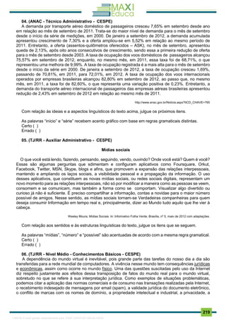 . 219
04. (ANAC - Técnico Administrativo - CESPE)
A demanda por transporte aéreo doméstico de passageiros cresceu 7,65% em setembro desde ano
em relação ao mês de setembro de 2011. Trata-se do maior nível de demanda para o mês de setembro
desde o início da série de medições, em 2000. De janeiro a setembro de 2012, a demanda acumulada
apresentou crescimento de 7,30% e a oferta ampliou-se em 5,52% em relação ao mesmo período de
2011. Entretanto, a oferta (assentos-quilômetros oferecidos – ASK), no mês de setembro, apresentou
queda de 2,13%, após oito anos consecutivos de crescimento, sendo essa a primeira redução de oferta
para o mês de setembro desde 2003. A taxa de ocupação dos voos domésticos de passageiros alcançou
75,57% em setembro de 2012, enquanto, no mesmo mês, em 2011, essa taxa foi de 68,71%, o que
representou uma melhora de 9,99%. A taxa de ocupação registrada é a mais alta para o mês de setembro
desde o início da série em 2000. De janeira a setembro de 2012, a taxa de ocupação cresceu 1,69%,
passando de 70,81%, em 2011, para 72,01%, em 2012. A taxa de ocupação dos voos internacionais
operados por empresas brasileiras alcançou 82,80% em setembro de 2012, ao passo que, no mesmo
mês, em 2011, a taxa foi de 82,60%, o que representa uma variação positiva de 0,23%. Entretanto, a
demanda do transporte aéreo internacional de passageiros das empresas aéreas brasileiras apresentou
redução de 2,43% em setembro de 2012 em relação ao mesmo mês de 2011.
http://www.anac.gov.br/Noticia.aspx?ttCD_CHAVE=765
Com relação às ideias e a aspectos linguísticos do texto acima, julgue os próximos itens.
As palavras “início” e “série” recebem acento gráfico com base em regras gramaticais distintas.
Certo ( )
Errado ( )
05. (TJ/RR - Auxiliar Administrativo - CESPE)
Mídias sociais
O que você está lendo, fazendo, pensando, seguindo, vendo, ouvindo? Onde você está? Quem é você?
Essas são algumas perguntas que sdimentam e configuram aplicativos como Foursquare, Orkut,
Facebook, Twitter, MSN, Skype, blogs e afins, que promovem a expansão das relações interpessoais,
mantendo e ampliando os laços sociais, a visibilidade pessoal e a propagação da informação. O uso
desses aplicativos, que constituem as novas mídias sociais, ou redes sociais digitais, representam um
novo momento para as relações interpessoais, não só por modificar a maneira como as pessoas se veem,
consomem e se comunicam, mas também a forma como se comportam. Visualizar algo divertido ou
curioso já não é suficiente. É preciso compartilhar a informação, contas a novidae para o maior número
possível de amigos. Nesse sentido, as mídias sociais tornam-se Verdadeiras companheiras para quem
deseja consumir Informação em tempo real e, principalmente, dizer ao Mundo tudo aquilo que lhe vier à
cabeça.
Wesley Moura. Mídias Sociais. In: Informativo Folha Verde, Brasília, nº 5, maio de 2012 com adaptações.
Com relação aos sentidos e às estruturas linguísticas do texto, julgue os itens que se seguem.
As palavras “mídias”, “número” e “possível” são acentuadas de acordo com a mesma regra gramatical.
Certo ( )
Errado ( )
06. (TJ/RR - Nível Médio - Conhecimentos Básicos - CESPE)
A dependência do mundo virtual é inevitável, pois grande parte das tarefas do nosso dia a dia são
transferidas para a rede mundial de computadores. A vivência nesse mundo tem consequências jurídicas
e econômicas, assim como ocorre no mundo físico. Uma das questões suscitadas pelo uso da Internet
diz respeito justamente aos efeitos dessa transposição de fatos do mundo real para o mundo virtual,
sobretudo no que se refere à sua interpretação jurídica. Como exemplos de situações problemáticas,
podemos citar a aplicação das normas comerciais e de consumo nas transações realizadas pela Internet,
o recebimento indesejado de mensagens por email (spam), a validade jurídica do documento eletrônico,
o conflito de marcas com os nomes de domínio, a propriedade intelectual e industrial, a privacidade, a
1165766 E-book gerado especialmente para JOAB CARDOSO MAGALHAES
 