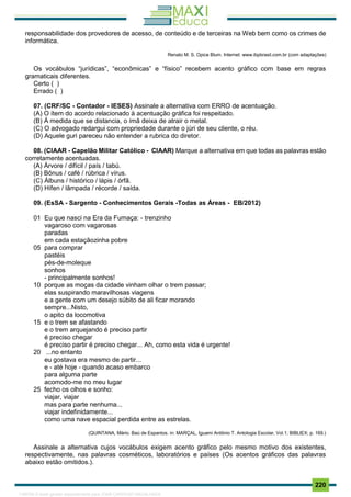 . 220
responsabilidade dos provedores de acesso, de conteúdo e de terceiras na Web bem como os crimes de
informática.
Renato M. S. Opice Blum. Internet: www.ibpbrasil.com.br (com adaptações)
Os vocábulos “jurídicas”, “econômicas” e “físico” recebem acento gráfico com base em regras
gramaticais diferentes.
Certo ( )
Errado ( )
07. (CRF/SC - Contador - IESES) Assinale a alternativa com ERRO de acentuação.
(A) O ítem do acordo relacionado à acentuação gráfica foi respeitado.
(B) À medida que se distancia, o ímã deixa de atrair o metal.
(C) O advogado redargui com propriedade durante o júri de seu cliente, o réu.
(D) Aquele guri pareceu não entender a rubrica do diretor.
08. (CIAAR - Capelão Militar Católico - CIAAR) Marque a alternativa em que todas as palavras estão
corretamente acentuadas.
(A) Árvore / difícil / país / tabú.
(B) Bônus / café / rúbrica / vírus.
(C) Álbuns / histórico / lápis / órfã.
(D) Hífen / lâmpada / récorde / saída.
09. (EsSA - Sargento - Conhecimentos Gerais -Todas as Áreas - EB/2012)
01 Eu que nasci na Era da Fumaça: - trenzinho
vagaroso com vagarosas
paradas
em cada estaçãozinha pobre
05 para comprar
pastéis
pés-de-moleque
sonhos
- principalmente sonhos!
10 porque as moças da cidade vinham olhar o trem passar;
elas suspirando maravilhosas viagens
e a gente com um desejo súbito de ali ficar morando
sempre...Nisto,
o apito da locomotiva
15 e o trem se afastando
e o trem arquejando é preciso partir
é preciso chegar
é preciso partir é preciso chegar... Ah, como esta vida é urgente!
20 ...no entanto
eu gostava era mesmo de partir...
e - até hoje - quando acaso embarco
para alguma parte
acomodo-me no meu lugar
25 fecho os olhos e sonho:
viajar, viajar
mas para parte nenhuma...
viajar indefinidamente...
como uma nave espacial perdida entre as estrelas.
(QUINTANA, Mário. Baú de Espantos. in: MARÇAL, Iguami Antônio T. Antologia Escolar, Vol.1; BIBLIEX; p. 169.)
Assinale a alternativa cujos vocábulos exigem acento gráfico pelo mesmo motivo dos existentes,
respectivamente, nas palavras cosméticos, laboratórios e países (Os acentos gráficos das palavras
abaixo estão omitidos.).
1165766 E-book gerado especialmente para JOAB CARDOSO MAGALHAES
 