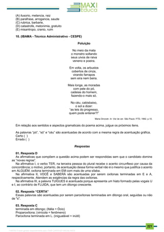 . 221
(A) ilusorio, melancia, raiz
(B) parafrase, arrogancia, saude
(C) rubrica, barbarie,
(D) catastrofe, metonimia, gratuito
(E) misantropo, cranio, ruim
10. (IBAMA - Técnico Administrativo - CESPE)
Poluição
No meio da mata
o monstro soltando
seus uivos de raiva
veneno e poeira.
Em volta, os arbustos
cobertos de cinza,
virando farrapos
sem eira nem beira.
Mais longe, as moradas
com pele do pó,
cadeias do homem,
fazendo-o mais só.
No céu, cabisbaixo,
o sol a dizer:
“as leis do progresso,
quem pode entener?!”
Maria Dinorah. In: Ver de ver. São Paulo: FTD, 1992, p.10.
Em relação aos sentidos e aspectos gramaticais do poema acima, julgue os próximos itens.
As palavras “pó”, “só” e “céu” são acentuadas de acordo com a mesma regra de acentuação gráfica.
Certo ( )
Errado ( )
Respostas
01. Resposta D
As afirmativas que compõem a questão acima podem ser respondidas sem que o candidato domine
as “novas regras”.
Na afirmativa I, o verbo TER, na terceira pessoa do plural recebe o acento circunflexo por causa da
concordância; o motivo, portanto, de acentuação dessa forma verbal não é o mesmo que justifica o acento
em ALGUÉM, oxítona terminada em EM com mais de uma sílaba.
Na afirmativa II, VOCÊ e SABERÁ são acentuadas por serem oxítonas terminadas em E e A,
respectivamente. Atendem as exigências da regra das oxítonas.
Na afirmativa III, a palavra TUÍGUES é acentuada porque apresenta um hiato formado pelas vogais U
e I, ao contrário de FLUIDA, que tem um ditongo crescente.
02. Resposta “CERTA”
Essas palavras são acentuadas por serem paroxítonas terminadas em ditongo oral, seguidas ou não
de "s".
03. Resposta C
terminada em ditongo; (Itália = Ócio)
Proparoxítona; (vinícola = fenômeno)
Paroxítona terminada em L. (inigualável = inútil)
1165766 E-book gerado especialmente para JOAB CARDOSO MAGALHAES
 