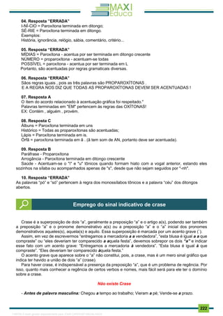 . 222
04. Resposta ”ERRADA”
I-NÍ-CIO = Paroxítona terminada em ditongo;
SÉ-RIE = Paroxítona terminada em ditongo.
Exemplos:
História, ignorância, relógio, sábia, comentário, critério...
05. Resposta “ERRADA”
MÍDIAS = Paroxítona - acentua por ser terminada em ditongo crecente
NÚMERO = proparoxítona - acentuam-se todas
POSSÍVEL = paroxítona - acentua por ser terminada em L
Portanto, são acentuadas por regras gramaticais diversas.
06. Resposta “ERRADA”
Sãos regras iguais , pois as três palavras são PROPAROXÍTONAS .
E A REGRA NOS DIZ QUE TODAS AS PROPAROXÍTONAS DEVEM SER ACENTUADAS !
07. Resposta A
O ítem do acordo relacionado à acentuação gráfica foi respeitado."
Palavras terminadas em "EM" pertencem às regras das OXÍTONAS!
EX: Contém , alguém , provém.
08. Resposta C
Álbuns = Paroxítona terminada em uns
Histórico = Todas as proparoxítonas são acentuadas;
Lápis = Paroxítona terminada em is.
Órfã = paroxítona terminada em ã . (ã tem som de AN, portanto deve ser acentuada).
09. Resposta B
Paráfrase - Proparoxítona
Arrogância - Paroxítona terminada em ditongo crescente
Saúde - Acentuam-se o "i" e "u" tônicos quando formam hiato com a vogal anterior, estando eles
sozinhos na sílaba ou acompanhados apenas de "s", desde que não sejam seguidos por "-nh".
10. Resposta “ERRADA”
As palavras “pó” e “só” pertencem à regra dos monossílabos tônicos e a palavra “céu” dos ditongos
abertos.
Crase é a superposição de dois “a”, geralmente a preposição “a” e o artigo a(s), podendo ser também
a preposição “a” e o pronome demonstrativo a(s) ou a preposição “a” e o “a” inicial dos pronomes
demonstrativos aqueles(s), aquela(s) e aquilo. Essa superposição é marcada por um acento grave (`).
Assim, em vez de escrevermos “entregamos a mercadoria a a vendedora”, “esta blusa é igual a a que
compraste” ou “eles deveriam ter comparecido a aquela festa”, devemos sobrepor os dois “a” e indicar
esse fato com um acento grave: “Entregamos a mercadoria à vendedora”. “Esta blusa é igual à que
compraste”. “Eles deveriam ter comparecido àquela festa.”
O acento grave que aparece sobre o “a” não constitui, pois, a crase, mas é um mero sinal gráfico que
indica ter havido a união de dois “a” (crase).
Para haver crase, é indispensável a presença da preposição “a”, que é um problema de regência. Por
isso, quanto mais conhecer a regência de certos verbos e nomes, mais fácil será para ele ter o domínio
sobre a crase.
Não existe Crase
- Antes de palavra masculina: Chegou a tempo ao trabalho; Vieram a pé; Vende-se a prazo.
Emprego do sinal indicativo de crase
1165766 E-book gerado especialmente para JOAB CARDOSO MAGALHAES
 