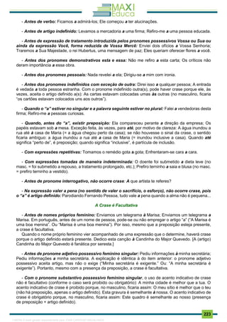 . 223
- Antes de verbo: Ficamos a admirá-los; Ele começou a ter alucinações.
- Antes de artigo indefinido: Levamos a mercadoria a uma firma; Refiro-me a uma pessoa educada.
- Antes de expressão de tratamento introduzida pelos pronomes possessivos Vossa ou Sua ou
ainda da expressão Você, forma reduzida de Vossa Mercê: Enviei dois ofícios a Vossa Senhoria;
Traremos a Sua Majestade, o rei Hubertus, uma mensagem de paz; Eles queriam oferecer flores a você.
- Antes dos pronomes demonstrativos esta e essa: Não me refiro a esta carta; Os críticos não
deram importância a essa obra.
- Antes dos pronomes pessoais: Nada revelei a ela; Dirigiu-se a mim com ironia.
- Antes dos pronomes indefinidos com exceção de outra: Direi isso a qualquer pessoa; A entrada
é vedada a toda pessoa estranha. Com o pronome indefinido outra(s), pode haver crase porque ele, às
vezes, aceita o artigo definido a(s): As cartas estavam colocadas umas às outras (no masculino, ficaria
“os cartões estavam colocados uns aos outros”).
- Quando o “a” estiver no singular e a palavra seguinte estiver no plural: Falei a vendedoras desta
firma; Refiro-me a pessoas curiosas.
- Quando, antes do “a”, existir preposição: Ela compareceu perante a direção da empresa; Os
papéis estavam sob a mesa. Exceção feita, às vezes, para até, por motivo de clareza: A água inundou a
rua até à casa de Maria (= a água chegou perto da casa); se não houvesse o sinal da crase, o sentido
ficaria ambíguo: a água inundou a rua até a casa de Maria (= inundou inclusive a casa). Quando até
significa “perto de”, é preposição; quando significa “inclusive”, é partícula de inclusão.
- Com expressões repetitivas: Tomamos o remédio gota a gota; Enfrentaram-se cara a cara.
- Com expressões tomadas de maneira indeterminada: O doente foi submetido a dieta leve (no
masc. = foi submetido a repouso, a tratamento prolongado, etc.); Prefiro terninho a saia e blusa (no masc.
= prefiro terninho a vestido).
- Antes de pronome interrogativo, não ocorre crase: A que artista te referes?
- Na expressão valer a pena (no sentido de valer o sacrifício, o esforço), não ocorre crase, pois
o “a” é artigo definido: Parodiando Fernando Pessoa, tudo vale a pena quando a alma não é pequena...
A Crase é Facultativa
- Antes de nomes próprios feminino: Enviamos um telegrama à Marisa; Enviamos um telegrama a
Marisa. Em português, antes de um nome de pessoa, pode-se ou não empregar o artigo “a” (“A Marisa é
uma boa menina”. Ou “Marisa é uma boa menina”). Por isso, mesmo que a preposição esteja presente,
a crase é facultativa.
Quando o nome próprio feminino vier acompanhado de uma expressão que o determine, haverá crase
porque o artigo definido estará presente. Dedico esta canção à Candinha do Major Quevedo. [A (artigo)
Candinha do Major Quevedo é fanática por seresta.]
- Antes de pronome adjetivo possessivo feminino singular: Pediu informações à minha secretária;
Pediu informações a minha secretária. A explicação é idêntica à do item anterior: o pronome adjetivo
possessivo aceita artigo, mas não o exige (“Minha secretária é exigente.” Ou: “A minha secretária é
exigente”). Portanto, mesmo com a presença da preposição, a crase é facultativa.
- Com o pronome substantivo possessivo feminino singular, o uso de acento indicativo de crase
não é facultativo (conforme o caso será proibido ou obrigatório): A minha cidade é melhor que a tua. O
acento indicativo de crase é proibido porque, no masculino, ficaria assim: O meu sítio é melhor que o teu
(não há preposição, apenas o artigo definido). Esta gravura é semelhante à nossa. O acento indicativo de
crase é obrigatório porque, no masculino, ficaria assim: Este quadro é semelhante ao nosso (presença
de preposição + artigo definido).
1165766 E-book gerado especialmente para JOAB CARDOSO MAGALHAES
 