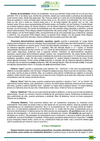 . 224
Casos Especiais
- Nomes de localidades: Dentre as localidades, há as que admitem artigo antes de si e as que não o
admitem. Por aí se deduz que, diante das primeiras, desde que comprovada a presença de preposição,
pode ocorrer crase; diante das segundas, não. Para se saber se o nome de uma localidade aceita artigo,
deve-se substituir o verbo da frase pelos verbos estar ou vir. Se ocorrer a combinação “na” com o verbo
estar ou “da” com o verbo vir, haverá crase com o “a” da frase original. Se ocorrer “em” ou “de”, não
haverá crase: Enviou seus representantes à Paraíba (estou na Paraíba; vim da Paraíba); O avião dirigia-
se a Santa Catarina (estou em Santa Catarina; vim de Santa Catarina); Pretendo ir à Europa (estou na
Europa; vim da Europa). Os nomes de localidades que não admitem artigo passarão a admiti-lo, quando
vierem determinados. Porto Alegre indeterminadamente não aceita artigo: Vou a Porto Alegre (estou em
Porto Alegre; vim de Porto Alegre); Mas, acompanhando-se de uma expressão que a determine, passará
a admiti-lo: Vou à grande Porto Alegre (estou na grande Porto Alegre; vim da grande Porto Alegre);
Iríamos a Madri para ficar três dias; Iríamos à Madri das touradas para ficar três dias.
- Pronomes demonstrativos aquele(s), aquela(s), aquilo: quando a preposição “a” surge diante
desses demonstrativos, devemos sobrepor essa preposição à primeira letra dos demonstrativos e indicar
o fenômeno mediante um acento grave: Enviei convites àquela sociedade (= a + aquela); A solução não
se relaciona àqueles problemas (= a + aqueles); Não dei atenção àquilo (= a + aquilo). A simples
interpretação da frase já nos faz concluir se o “a” inicial do demonstrativo é simples ou duplo. Entretanto,
para maior segurança, podemos usar o seguinte artifício: Substituir os demonstrativos aquele(s),
aquela(s), aquilo pelos demonstrativos este(s), esta(s), isto, respectivamente. Se, antes destes últimos,
surgir a preposição “a”, estará comprovada a hipótese do acento de crase sobre o “a” inicial dos pronomes
aquele(s), aquela(s), aquilo. Se não surgir a preposição “a”, estará negada a hipótese de crase. Enviei
cartas àquela empresa./ Enviei cartas a esta empresa; A solução não se relaciona àqueles problemas./
A solução não se relaciona a estes problemas; Não dei atenção àquilo./ Não dei atenção a isto; A solução
era aquela apresentada ontem./ A solução era esta apresentada ontem.
- Palavra “casa”: quando a expressão casa significa “lar”, “domicílio” e não vem acompanhada de
adjetivo ou locução adjetiva, não há crase: Chegamos alegres a casa; Assim que saiu do escritório, dirigiu-
se a casa; Iremos a casa à noitinha. Mas, se a palavra casa estiver modificada por adjetivo ou locução
adjetiva, então haverá crase: Levaram-me à casa de Lúcia; Dirigiram-se à casa das máquinas; Iremos à
encantadora casa de campo da família Sousa.
- Palavra “terra”: Não há crase, quando a palavra terra significa o oposto a “mar”, “ar” ou “bordo”: Os
marinheiros ficaram felizes, pois resolveram ir a terra; Os astronautas desceram a terra na hora prevista.
Há crase, quando a palavra significa “solo”, “planeta” ou “lugar onde a pessoa nasceu”: O colono dedicou
à terra os melhores anos de sua vida; Voltei à terra onde nasci; Viriam à Terra os marcianos?
- Palavra “distância”: Não se usa crase diante da palavra distância, a menos que se trate de distância
determinada: Via-se um monstro marinho à distância de quinhentos metros; Estávamos à distância de
dois quilômetros do sítio, quando aconteceu o acidente. Mas: A distância, via-se um barco pesqueiro;
Olhava-nos a distância.
- Pronome Relativo: Todo pronome relativo tem um substantivo (expresso ou implícito) como
antecedente. Para saber se existe crase ou não diante de um pronome relativo, deve-se substituir esse
antecedente por um substantivo masculino. Se o “a” se transforma em “ao”, há crase diante do relativo.
Mas, se o “a” permanece inalterado ou se transforma em “o”, então não há crase: é preposição pura ou
pronome demonstrativo: A fábrica a que me refiro precisa de empregados. (O escritório a que me refiro
precisa de empregados.); A carreira à qual aspiro é almejada por muitos. (O trabalho ao qual aspiro é
almejado por muitos.). Na passagem do antecedente para o masculino, o pronome relativo não pode ser
substituído, sob pena de falsear o resultado: A festa a que compareci estava linda (no masculino = o baile
a que compareci estava lindo). Como se viu, substituímos festa por baile, mas o pronome relativo que
não foi substituído por nenhum outro (o qual etc.).
A Crase é Obrigatória
- Sempre haverá crase em locuções prepositivas, locuções adverbiais ou locuções conjuntivas
que tenham como núcleo um substantivo feminino: à queima-roupa, à maneira de, às cegas, à noite,
1165766 E-book gerado especialmente para JOAB CARDOSO MAGALHAES
 