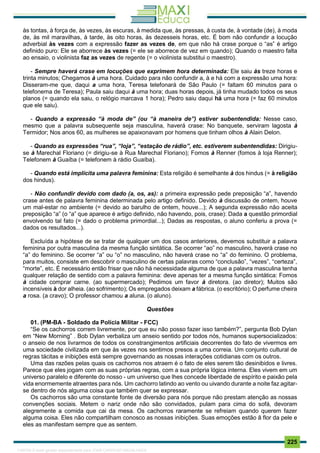 . 225
às tontas, à força de, às vezes, às escuras, à medida que, às pressas, à custa de, à vontade (de), à moda
de, às mil maravilhas, à tarde, às oito horas, às dezesseis horas, etc. É bom não confundir a locução
adverbial às vezes com a expressão fazer as vezes de, em que não há crase porque o “as” é artigo
definido puro: Ele se aborrece às vezes (= ele se aborrece de vez em quando); Quando o maestro falta
ao ensaio, o violinista faz as vezes de regente (= o violinista substitui o maestro).
- Sempre haverá crase em locuções que exprimem hora determinada: Ele saiu às treze horas e
trinta minutos; Chegamos à uma hora. Cuidado para não confundir a, à e há com a expressão uma hora:
Disseram-me que, daqui a uma hora, Teresa telefonará de São Paulo (= faltam 60 minutos para o
telefonema de Teresa); Paula saiu daqui à uma hora; duas horas depois, já tinha mudado todos os seus
planos (= quando ela saiu, o relógio marcava 1 hora); Pedro saiu daqui há uma hora (= faz 60 minutos
que ele saiu).
- Quando a expressão “à moda de” (ou “à maneira de”) estiver subentendida: Nesse caso,
mesmo que a palavra subsequente seja masculina, haverá crase: No banquete, serviram lagosta à
Termidor; Nos anos 60, as mulheres se apaixonavam por homens que tinham olhos à Alain Delon.
- Quando as expressões “rua”, “loja”, “estação de rádio”, etc. estiverem subentendidas: Dirigiu-
se à Marechal Floriano (= dirigiu-se à Rua Marechal Floriano); Fomos à Renner (fomos à loja Renner);
Telefonem à Guaíba (= telefonem à rádio Guaíba).
- Quando está implícita uma palavra feminina: Esta religião é semelhante à dos hindus (= à religião
dos hindus).
- Não confundir devido com dado (a, os, as): a primeira expressão pede preposição “a”, havendo
crase antes de palavra feminina determinada pelo artigo definido. Devido à discussão de ontem, houve
um mal-estar no ambiente (= devido ao barulho de ontem, houve...); A segunda expressão não aceita
preposição “a” (o “a” que aparece é artigo definido, não havendo, pois, crase): Dada a questão primordial
envolvendo tal fato (= dado o problema primordial...); Dadas as respostas, o aluno conferiu a prova (=
dados os resultados...).
Excluída a hipótese de se tratar de qualquer um dos casos anteriores, devemos substituir a palavra
feminina por outra masculina da mesma função sintática. Se ocorrer “ao” no masculino, haverá crase no
“a” do feminino. Se ocorrer “a” ou “o” no masculino, não haverá crase no “a” do feminino. O problema,
para muitos, consiste em descobrir o masculino de certas palavras como “conclusão”, “vezes”, “certeza”,
“morte”, etc. É necessário então frisar que não há necessidade alguma de que a palavra masculina tenha
qualquer relação de sentido com a palavra feminina: deve apenas ter a mesma função sintática: Fomos
à cidade comprar carne. (ao supermercado); Pedimos um favor à diretora. (ao diretor); Muitos são
incensíveis à dor alheia. (ao sofrimento); Os empregados deixam a fábrica. (o escritório); O perfume cheira
a rosa. (a cravo); O professor chamou a aluna. (o aluno).
Questões
01. (PM-BA - Soldado da Polícia Militar - FCC)
“Se os cachorros correm livremente, por que eu não posso fazer isso também?”, pergunta Bob Dylan
em “New Morning” . Bob Dylan verbaliza um anseio sentido por todos nós, humanos supersocializados:
o anseio de nos livrarmos de todos os constrangimentos artificiais decorrentes do fato de vivermos em
uma sociedade civilizada em que às vezes nos sentimos presos a uma correia. Um conjunto cultural de
regras tácitas e inibições está sempre governando as nossas interações cotidianas com os outros.
Uma das razões pelas quais os cachorros nos atraem é o fato de eles serem tão desinibidos e livres.
Parece que eles jogam com as suas próprias regras, com a sua própria lógica interna. Eles vivem em um
universo paralelo e diferente do nosso - um universo que lhes concede liberdade de espírito e paixão pela
vida enormemente atraentes para nós. Um cachorro latindo ao vento ou uivando durante a noite faz agitar-
se dentro de nós alguma coisa que também quer se expressar.
Os cachorros são uma constante fonte de diversão para nós porque não prestam atenção as nossas
convenções sociais. Metem o nariz onde não são convidados, pulam para cima do sofá, devoram
alegremente a comida que cai da mesa. Os cachorros raramente se refreiam quando querem fazer
alguma coisa. Eles não compartilham conosco as nossas inibições. Suas emoções estão ã flor da pele e
eles as manifestam sempre que as sentem.
1165766 E-book gerado especialmente para JOAB CARDOSO MAGALHAES
 