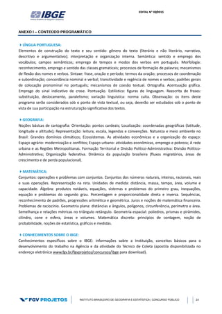 EDITAL N° 02/2015
INSTITUTO BRASILEIRO DE GEOGRAFIA E ESTATÍSTICA | CONCURSO PÚBLICO 24
ANEXO I – CONTEÚDO PROGRAMÁTICO
LÍNGUA PORTUGUESA:
Elementos de construção do texto e seu sentido: gênero do texto (literário e não literário, narrativo,
descritivo e argumentativo); interpretação e organização interna. Semântica: sentido e emprego dos
vocábulos; campos semânticos; emprego de tempos e modos dos verbos em português. Morfologia:
reconhecimento, emprego e sentido das classes gramaticais; processos de formação de palavras; mecanismos
de flexão dos nomes e verbos. Sintaxe: frase, oração e período; termos da oração; processos de coordenação
e subordinação; concordância nominal e verbal; transitividade e regência de nomes e verbos; padrões gerais
de colocação pronominal no português; mecanismos de coesão textual. Ortografia. Acentuação gráfica.
Emprego do sinal indicativo de crase. Pontuação. Estilística: figuras de linguagem. Reescrita de frases:
substituição, deslocamento, paralelismo; variação linguística: norma culta. Observação: os itens deste
programa serão considerados sob o ponto de vista textual, ou seja, deverão ser estudados sob o ponto de
vista de sua participação na estruturação significativa dos textos.
GEOGRAFIA:
Noções básicas de cartografia: Orientação: pontos cardeais; Localização: coordenadas geográficas (latitude,
longitude e altitude); Representação: leitura, escala, legendas e convenções. Natureza e meio ambiente no
Brasil: Grandes domínios climáticos; Ecossistemas. As atividades econômicas e a organização do espaço:
Espaço agrário: modernização e conflitos; Espaço urbano: atividades econômicas, emprego e pobreza; A rede
urbana e as Regiões Metropolitanas. Formação Territorial e Divisão Político-Administrativa: Divisão Político-
Administrativa; Organização federativa. Dinâmica da população brasileira (fluxos migratórios, áreas de
crescimento e de perda populacional).
MATEMÁTICA:
Conjuntos: operações e problemas com conjuntos. Conjuntos dos números naturais, inteiros, racionais, reais
e suas operações. Representação na reta. Unidades de medida: distância, massa, tempo, área, volume e
capacidade. Álgebra: produtos notáveis, equações, sistemas e problemas do primeiro grau, inequações,
equação e problemas do segundo grau. Porcentagem e proporcionalidade direta e inversa. Sequências,
reconhecimento de padrões, progressões aritmética e geométrica. Juros e noções de matemática financeira.
Problemas de raciocínio. Geometria plana: distâncias e ângulos, polígonos, circunferência, perímetro e área.
Semelhança e relações métricas no triângulo retângulo. Geometria espacial: poliedros, prismas e pirâmides,
cilindro, cone e esfera, áreas e volumes. Matemática discreta: princípios de contagem, noção de
probabilidade, noções de estatística, gráficos e medidas.
CONHECIMENTOS SOBRE O IBGE:
Conhecimentos específicos sobre o IBGE: informações sobre a Instituição, conceitos básicos para o
desenvolvimento do trabalho na Agência e da atividade do Técnico de Coleta (apostila disponibilizada no
endereço eletrônico www.fgv.br/fgvprojetos/concursos/ibge para download).
 