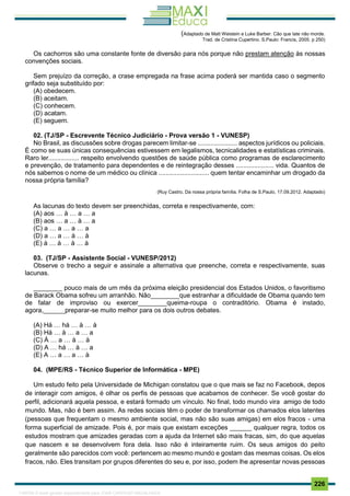 . 226
(Adaptado de Matt Weistein e Luke Barber. Cão que late não morde.
Trad. de Cristina Cupertino. S.Paulo: Francis, 2005. p 250)
Os cachorros são uma constante fonte de diversão para nós porque não prestam atenção às nossas
convenções sociais.
Sem prejuízo da correção, a crase empregada na frase acima poderá ser mantida caso o segmento
grifado seja substituído por:
(A) obedecem.
(B) aceitam.
(C) conhecem.
(D) acatam.
(E) seguem.
02. (TJ/SP - Escrevente Técnico Judiciário - Prova versão 1 - VUNESP)
No Brasil, as discussões sobre drogas parecem limitar-se ...................... aspectos jurídicos ou policiais.
É como se suas únicas consequências estivessem em legalismos, tecnicalidades e estatísticas criminais.
Raro ler................. respeito envolvendo questões de saúde pública como programas de esclarecimento
e prevenção, de tratamento para dependentes e de reintegração desses ..................... vida. Quantos de
nós sabemos o nome de um médico ou clínica ............................ quem tentar encaminhar um drogado da
nossa própria família?
(Ruy Castro, Da nossa própria família. Folha de S.Paulo, 17.09.2012. Adaptado)
As lacunas do texto devem ser preenchidas, correta e respectivamente, com:
(A) aos … à … a … a
(B) aos … a … à … a
(C) a … a … a … a
(D) a … a … à … à
(E) à … à … à … à
03. (TJ/SP - Assistente Social - VUNESP/2012)
Observe o trecho a seguir e assinale a alternativa que preenche, correta e respectivamente, suas
lacunas.
________ pouco mais de um mês da próxima eleição presidencial dos Estados Unidos, o favoritismo
de Barack Obama sofreu um arranhão. Não________que estranhar a dificuldade de Obama quando tem
de falar de improviso ou exercer________queima-roupa o contraditório. Obama é instado,
agora,______preparar-se muito melhor para os dois outros debates.
(A) Há … há … à … à
(B) Há … à … a … a
(C) À … a … à … à
(D) A … há … à … a
(E) A … a … a … à
04. (MPE/RS - Técnico Superior de Informática - MPE)
Um estudo feito pela Universidade de Michigan constatou que o que mais se faz no Facebook, depos
de interagir com amigos, é olhar os perfis de pessoas que acabamos de conhecer. Se você gostar do
perfil, adicionará aquela pessoa, e estará formado um vínculo. No final, todo mundo vira amigo de todo
mundo. Mas, não é bem assim. As redes sociais têm o poder de transformar os chamados elos latentes
(pessoas que frequentam o mesmo ambiente social, mas não são suas amigas) em elos fracos - uma
forma superficial de amizade. Pois é, por mais que existam exceções ______ qualquer regra, todos os
estudos mostram que amizades geradas com a ajuda da Internet são mais fracas, sim, do que aquelas
que nascem e se desenvolvem fora dela. Isso não é inteiramente ruim. Os seus amigos do peito
geralmente são parecidos com você: pertencem ao mesmo mundo e gostam das mesmas coisas. Os elos
fracos, não. Eles transitam por grupos diferentes do seu e, por isso, podem lhe apresentar novas pessoas
1165766 E-book gerado especialmente para JOAB CARDOSO MAGALHAES
 